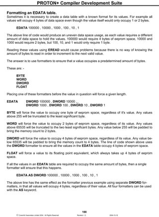 PROTON+ Compiler Development Suite
188
 Crownhill Associates Limited 2004 - All Rights Reserved Revision 1.2 2004-10-18
Formatting an EDATA table.
Sometimes it is necessary to create a data table with a known format for its values. For example all
values will occupy 4 bytes of data space even though the value itself would only occupy 1 or 2 bytes.
EDATA 100000 , 10000 , 1000 , 100 , 10 , 1
The above line of code would produce an uneven data space usage, as each value requires a different
amount of data space to hold the values. 100000 would require 4 bytes of eeprom space, 10000 and
1000 would require 2 bytes, but 100, 10, and 1 would only require 1 byte.
Reading these values using EREAD would cause problems because there is no way of knowing the
amount of bytes to read in order to increment to the next valid value.
The answer is to use formatters to ensure that a value occupies a predetermined amount of bytes.
These are: -
BYTE
WORD
DWORD
FLOAT
Placing one of these formatters before the value in question will force a given length.
EDATA DWORD 100000 , DWORD 10000 ,_
DWORD 1000 , DWORD 100 , DWORD 10 , DWORD 1
BYTE will force the value to occupy one byte of eeprom space, regardless of it's value. Any values
above 255 will be truncated to the least significant byte.
WORD will force the value to occupy 2 bytes of eeprom space, regardless of its value. Any values
above 65535 will be truncated to the two least significant bytes. Any value below 255 will be padded to
bring the memory count to 2 bytes.
DWORD will force the value to occupy 4 bytes of eeprom space, regardless of its value. Any value be-
low 65535 will be padded to bring the memory count to 4 bytes. The line of code shown above uses
the DWORD formatter to ensure all the values in the EDATA table occupy 4 bytes of eeprom space.
FLOAT will force a value to its floating point equivalent, which always takes up 4 bytes of eeprom
space.
If all the values in an EDATA table are required to occupy the same amount of bytes, then a single
formatter will ensure that this happens.
EDATA AS DWORD 100000 , 10000 , 1000 , 100 , 10 , 1
The above line has the same effect as the formatter previous example using separate DWORD for-
matters, in that all values will occupy 4 bytes, regardless of their value. All four formatters can be used
with the AS keyword.
 