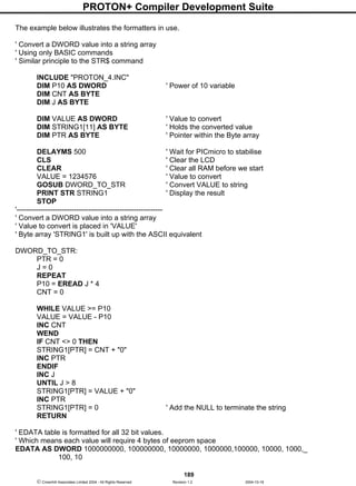 PROTON+ Compiler Development Suite
189
 Crownhill Associates Limited 2004 - All Rights Reserved Revision 1.2 2004-10-18
The example below illustrates the formatters in use.
' Convert a DWORD value into a string array
' Using only BASIC commands
' Similar principle to the STR$ command
INCLUDE "PROTON_4.INC"
DIM P10 AS DWORD ' Power of 10 variable
DIM CNT AS BYTE
DIM J AS BYTE
DIM VALUE AS DWORD ' Value to convert
DIM STRING1[11] AS BYTE ' Holds the converted value
DIM PTR AS BYTE ' Pointer within the Byte array
DELAYMS 500 ' Wait for PICmicro to stabilise
CLS ' Clear the LCD
CLEAR ' Clear all RAM before we start
VALUE = 1234576 ' Value to convert
GOSUB DWORD_TO_STR ' Convert VALUE to string
PRINT STR STRING1 ' Display the result
STOP
'-------------------------------------------------------------
' Convert a DWORD value into a string array
' Value to convert is placed in 'VALUE'
' Byte array 'STRING1' is built up with the ASCII equivalent
DWORD_TO_STR:
PTR = 0
J = 0
REPEAT
P10 = EREAD J * 4
CNT = 0
WHILE VALUE >= P10
VALUE = VALUE - P10
INC CNT
WEND
IF CNT <> 0 THEN
STRING1[PTR] = CNT + "0"
INC PTR
ENDIF
INC J
UNTIL J > 8
STRING1[PTR] = VALUE + "0"
INC PTR
STRING1[PTR] = 0 ' Add the NULL to terminate the string
RETURN
' EDATA table is formatted for all 32 bit values.
' Which means each value will require 4 bytes of eeprom space
EDATA AS DWORD 1000000000, 100000000, 10000000, 1000000,100000, 10000, 1000,_
100, 10
 