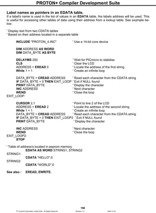 PROTON+ Compiler Development Suite
190
 Crownhill Associates Limited 2004 - All Rights Reserved Revision 1.2 2004-10-18
Label names as pointers in an EDATA table.
If a label's name is used in the list of values in an EDATA table, the labels address will be used. This
is useful for accessing other tables of data using their address from a lookup table. See example be-
low.
' Display text from two CDATA tables
' Based on their address located in a separate table
INCLUDE "PROTON_4.INC" ' Use a 14-bit core device
DIM ADDRESS AS WORD
DIM DATA_BYTE AS BYTE
DELAYMS 200 ' Wait for PICmicro to stabilise
CLS ' Clear the LCD
ADDRESS = EREAD 0 ' Locate the address of the first string
While 1 = 1 ' Create an infinite loop
DATA_BYTE = CREAD ADDRESS ' Read each character from the CDATA string
IF DATA_BYTE = 0 THEN EXIT_LOOP ' Exit if NULL found
PRINT DATA_BYTE ' Display the character
INC ADDRESS ' Next character
WEND ' Close the loop
EXIT_LOOP:
CURSOR 2,1 ' Point to line 2 of the LCD
ADDRESS = EREAD 2 ' Locate the address of the second string
While 1 = 1 ' Create an infinite loop
DATA_BYTE = CREAD ADDRESS ' Read each character from the CDATA string
IF DATA_BYTE = 0 THEN EXIT_LOOP2 ' Exit if NULL found
PRINT DATA_BYTE ' Display the character
INC ADDRESS ' Next character
WEND ' Close the loop
EXIT_LOOP2:
STOP
' Table of address's located in eeprom memory
EDATA AS WORD STRING1, STRING2
STRING1:
CDATA "HELLO",0
STRING2:
CDATA "WORLD",0
See also : EREAD, EWRITE.
 