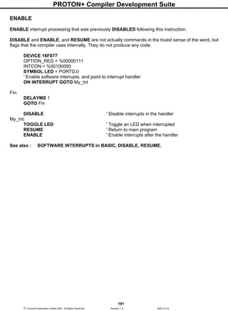 PROTON+ Compiler Development Suite
191
 Crownhill Associates Limited 2004 - All Rights Reserved Revision 1.2 2004-10-18
ENABLE
ENABLE interrupt processing that was previously DISABLED following this instruction.
DISABLE and ENABLE, and RESUME are not actually commands in the truest sense of the word, but
flags that the compiler uses internally. They do not produce any code.
DEVICE 16F877
OPTION_REG = %00000111
INTCON = %00100000
SYMBOL LED = PORTD.0
' Enable software interrupts, and point to interrupt handler
ON INTERRUPT GOTO My_Int
Fin:
DELAYMS 1
GOTO Fin
DISABLE ' Disable interrupts in the handler
My_Int:
TOGGLE LED ' Toggle an LED when interrupted
RESUME ' Return to main program
ENABLE ' Enable interrupts after the handler
See also : SOFTWARE INTERRUPTS in BASIC, DISABLE, RESUME.
 