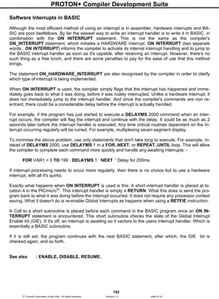 PROTON+ Compiler Development Suite
192
 Crownhill Associates Limited 2004 - All Rights Reserved Revision 1.2 2004-10-18
Software Interrupts in BASIC
Although the most efficient method of using an interrupt is in assembler, hardware interrupts and BA-
SIC are poor bedfellows. By far the easiest way to write an interrupt handler is to write it in BASIC, in
combination with the ON INTERRUPT statement. This is not the same as the compiler's
ON_INTERRUPT statement, which initiates a HARDWARE interrupt. ON INTERRUPT (two separate
words.. ON INTERRUPT) informs the compiler to activate its internal interrupt handling and to jump to
the BASIC interrupt handler as soon as it's capable, after receiving an interrupt. However, there's no
such thing as a free lunch, and there are some penalties to pay for the ease of use that this method
brings.
The statement ON_HARDWARE_INTERRUPT are also recognised by the compiler in order to clarify
which type of interrupt is being implemented.
When ON INTERRUPT is used, the compiler simply flags that the interrupt has happened and imme-
diately goes back to what it was doing, before it was rudely interrupted. Unlike a hardware interrupt, it
does not immediately jump to the interrupt handler. And since the compiler's commands are non re-
entrant, there could be a considerable delay before the interrupt is actually handled.
For example, if the program has just started to execute a DELAYMS 2000 command when an inter-
rupt occurs, the compiler will flag the interrupt and continue with the delay. It could be as much as 2
seconds later before the interrupt handler is executed. Any time critical routines dependant on the in-
terrupt occurring regularly will be ruined. For example, multiplexing seven segment display.
To minimise the above problem, use only statements that don't take long to execute. For example, in-
stead of DELAYMS 2000, use DELAYMS 1 in a FOR..NEXT, or REPEAT..UNTIL loop. This will allow
the compiler to complete each command more quickly and handle any awaiting interrupts: -
FOR VAR1 = 0 TO 199 : DELAYMS 1 : NEXT ' Delay for 200ms
If interrupt processing needs to occur more regularly, then there is no choice but to use a hardware
interrupt, with all it's quirks.
Exactly what happens when ON INTERRUPT is used is this: A short interrupt handler is placed at lo-
cation 4 in the PICmicrotm
. This interrupt handler is simply a RETURN. What this does is send the pro-
gram back to what it was doing before the interrupt occurred. It does not require any processor context
saving. What it doesn't do is re-enable Global Interrupts as happens when using a RETFIE instruction.
A Call to a short subroutine is placed before each command in the BASIC program once an ON IN-
TERRUPT statement is encountered. This short subroutine checks the state of the Global Interrupt
Enable bit (GIE). If it's off, an interrupt is awaiting so it vectors to the users interrupt handler. Which is
essentially a BASIC subroutine.
If it is still set, the program continues with the next BASIC statement, after which, the GIE bit is
checked again, and so forth.
See also : ENABLE, DISABLE, RESUME.
 