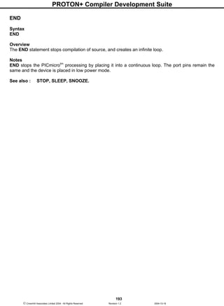 PROTON+ Compiler Development Suite
193
 Crownhill Associates Limited 2004 - All Rights Reserved Revision 1.2 2004-10-18
END
Syntax
END
Overview
The END statement stops compilation of source, and creates an infinite loop.
Notes
END stops the PICmicrotm
processing by placing it into a continuous loop. The port pins remain the
same and the device is placed in low power mode.
See also : STOP, SLEEP, SNOOZE.
 