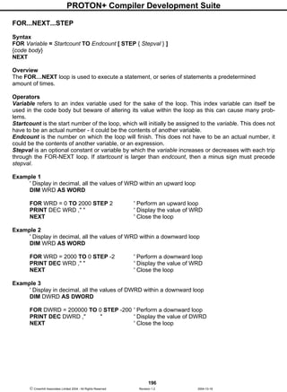 PROTON+ Compiler Development Suite
196
 Crownhill Associates Limited 2004 - All Rights Reserved Revision 1.2 2004-10-18
FOR...NEXT...STEP
Syntax
FOR Variable = Startcount TO Endcount [ STEP { Stepval } ]
{code body}
NEXT
Overview
The FOR…NEXT loop is used to execute a statement, or series of statements a predetermined
amount of times.
Operators
Variable refers to an index variable used for the sake of the loop. This index variable can itself be
used in the code body but beware of altering its value within the loop as this can cause many prob-
lems.
Startcount is the start number of the loop, which will initially be assigned to the variable. This does not
have to be an actual number - it could be the contents of another variable.
Endcount is the number on which the loop will finish. This does not have to be an actual number, it
could be the contents of another variable, or an expression.
Stepval is an optional constant or variable by which the variable increases or decreases with each trip
through the FOR-NEXT loop. If startcount is larger than endcount, then a minus sign must precede
stepval.
Example 1
' Display in decimal, all the values of WRD within an upward loop
DIM WRD AS WORD
FOR WRD = 0 TO 2000 STEP 2 ' Perform an upward loop
PRINT DEC WRD ," " ' Display the value of WRD
NEXT ' Close the loop
Example 2
' Display in decimal, all the values of WRD within a downward loop
DIM WRD AS WORD
FOR WRD = 2000 TO 0 STEP -2 ' Perform a downward loop
PRINT DEC WRD ," " ' Display the value of WRD
NEXT ' Close the loop
Example 3
' Display in decimal, all the values of DWRD within a downward loop
DIM DWRD AS DWORD
FOR DWRD = 200000 TO 0 STEP -200 ' Perform a downward loop
PRINT DEC DWRD ," " ' Display the value of DWRD
NEXT ' Close the loop
 