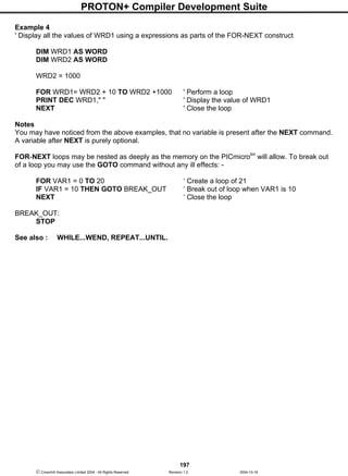 PROTON+ Compiler Development Suite
197
 Crownhill Associates Limited 2004 - All Rights Reserved Revision 1.2 2004-10-18
Example 4
' Display all the values of WRD1 using a expressions as parts of the FOR-NEXT construct
DIM WRD1 AS WORD
DIM WRD2 AS WORD
WRD2 = 1000
FOR WRD1= WRD2 + 10 TO WRD2 +1000 ' Perform a loop
PRINT DEC WRD1," " ' Display the value of WRD1
NEXT ' Close the loop
Notes
You may have noticed from the above examples, that no variable is present after the NEXT command.
A variable after NEXT is purely optional.
FOR-NEXT loops may be nested as deeply as the memory on the PICmicrotm
will allow. To break out
of a loop you may use the GOTO command without any ill effects: -
FOR VAR1 = 0 TO 20 ‘ Create a loop of 21
IF VAR1 = 10 THEN GOTO BREAK_OUT ‘ Break out of loop when VAR1 is 10
NEXT ‘ Close the loop
BREAK_OUT:
STOP
See also : WHILE...WEND, REPEAT...UNTIL.
 
