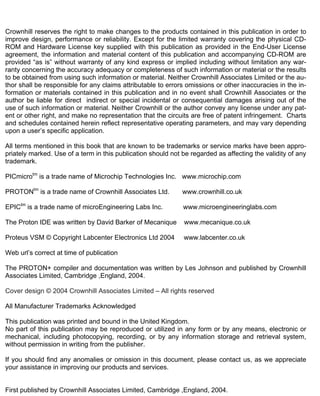 Crownhill reserves the right to make changes to the products contained in this publication in order to
improve design, performance or reliability. Except for the limited warranty covering the physical CD-
ROM and Hardware License key supplied with this publication as provided in the End-User License
agreement, the information and material content of this publication and accompanying CD-ROM are
provided “as is” without warranty of any kind express or implied including without limitation any war-
ranty concerning the accuracy adequacy or completeness of such information or material or the results
to be obtained from using such information or material. Neither Crownhill Associates Limited or the au-
thor shall be responsible for any claims attributable to errors omissions or other inaccuracies in the in-
formation or materials contained in this publication and in no event shall Crownhill Associates or the
author be liable for direct indirect or special incidental or consequential damages arising out of the
use of such information or material. Neither Crownhill or the author convey any license under any pat-
ent or other right, and make no representation that the circuits are free of patent infringement. Charts
and schedules contained herein reflect representative operating parameters, and may vary depending
upon a user’s specific application.
All terms mentioned in this book that are known to be trademarks or service marks have been appro-
priately marked. Use of a term in this publication should not be regarded as affecting the validity of any
trademark.
PICmicrotm
is a trade name of Microchip Technologies Inc. www.microchip.com
PROTONtm
is a trade name of Crownhill Associates Ltd. www.crownhill.co.uk
EPICtm
is a trade name of microEngineering Labs Inc. www.microengineeringlabs.com
The Proton IDE was written by David Barker of Mecanique www.mecanique.co.uk
Proteus VSM © Copyright Labcenter Electronics Ltd 2004 www.labcenter.co.uk
Web url’s correct at time of publication
The PROTON+ compiler and documentation was written by Les Johnson and published by Crownhill
Associates Limited, Cambridge ,England, 2004.
Cover design © 2004 Crownhill Associates Limited – All rights reserved
All Manufacturer Trademarks Acknowledged
This publication was printed and bound in the United Kingdom.
No part of this publication may be reproduced or utilized in any form or by any means, electronic or
mechanical, including photocopying, recording, or by any information storage and retrieval system,
without permission in writing from the publisher.
If you should find any anomalies or omission in this document, please contact us, as we appreciate
your assistance in improving our products and services.
First published by Crownhill Associates Limited, Cambridge ,England, 2004.
 