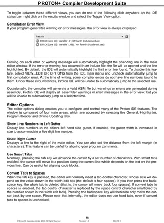 PROTON+ Compiler Development Suite
18
 Crownhill Associates Limited 2004 - All Rights Reserved Revision 1.2 2004-10-18
To toggle between these different views, you can do one of the following click anywhere on the IDE
status bar right click on the results window and select the Toggle View option.
Compilation Error View
If your program generates warning or error messages, the error view is always displayed.
Clicking on each error or warning message will automatically highlight the offending line in the main
editor window. If the error or warning has occurred in an include file, the file will be opened and the line
highlighted. By default, the IDE will automatically highlight the first error line found. To disable this fea-
ture, select VIEW...EDITOR OPTIONS from the IDE main menu and uncheck automatically jump to
first compilation error. At the time of writing, some compiler errors do not have line numbers bound to
them. Under these circumstances, Proton IDE will be unable to automatically jump to the selected line.
Occasionally, the compiler will generate a valid ASM file but warnings or errors are generated during
assembly. Proton IDE will display all assembler warnings or error messages in the error view, but you
will be unable to automatically jump to a selected line.
Editor Options
The editor options dialog enables you to configure and control many of the Proton IDE features. The
window is composed of four main areas, which are accessed by selecting the General, Highlighter,
Program Header and Online Updating tabs.
Show Line Numbers in Left Gutter
Display line numbers in the editors left hand side gutter. If enabled, the gutter width is increased in
size to accommodate a five digit line number.
Show Right Gutter
Displays a line to the right of the main editor. You can also set the distance from the left margin (in
characters). This feature can be useful for aligning your program comments.
Use Smart Tabs
Normally, pressing the tab key will advance the cursor by a set number of characters. With smart tabs
enabled, the cursor will move to a position along the current line which depends on the text on the pre-
vious line. Can be useful for aligning code blocks.
Convert Tabs to Spaces
When the tab key is pressed, the editor will normally insert a tab control character, whose size will de-
pend on the value shown in the width edit box (the default is four spaces). If you then press the back-
space key, the whole tab is deleted (that is, the cursor will move back four spaces). If convert tabs to
spaces is enabled, the tab control character is replaced by the space control character (multiplied by
the number shown in the width edit box). Pressing the backspace key will therefore only move the cur-
sor back by one space. Please note that internally, the editor does not use hard tabs, even if convert
tabs to spaces is unchecked.
 