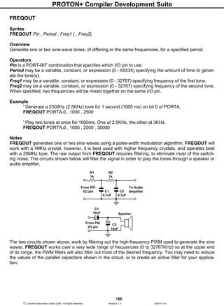 PROTON+ Compiler Development Suite
198
 Crownhill Associates Limited 2004 - All Rights Reserved Revision 1.2 2004-10-18
FREQOUT
Syntax
FREQOUT Pin , Period , Freq1 { , Freq2}
Overview
Generate one or two sine-wave tones, of differing or the same frequencies, for a specified period.
Operators
Pin is a PORT-BIT combination that specifies which I/O pin to use.
Period may be a variable, constant, or expression (0 - 65535) specifying the amount of time to gener-
ate the tone(s).
Freq1 may be a variable, constant, or expression (0 - 32767) specifying frequency of the first tone.
Freq2 may be a variable, constant, or expression (0 - 32767) specifying frequency of the second tone.
When specified, two frequencies will be mixed together on the same I/O pin.
Example
' Generate a 2500Hz (2.5KHz) tone for 1 second (1000 ms) on bit 0 of PORTA.
FREQOUT PORTA.0 , 1000 , 2500
' Play two tones at once for 1000ms. One at 2.5KHz, the other at 3KHz.
FREQOUT PORTA.0 , 1000 , 2500 , 30000
Notes
FREQOUT generates one or two sine waves using a pulse-width modulation algorithm. FREQOUT will
work with a 4MHz crystal, however, it is best used with higher frequency crystals, and operates best
with a 20MHz type. The raw output from FREQOUT requires filtering, to eliminate most of the switch-
ing noise. The circuits shown below will filter the signal in order to play the tones through a speaker or
audio amplifier.
The two circuits shown above, work by filtering out the high-frequency PWM used to generate the sine
waves. FREQOUT works over a very wide range of frequencies (0 to 32767KHz) so at the upper end
of its range, the PWM filters will also filter out most of the desired frequency. You may need to reduce
the values of the parallel capacitors shown in the circuit, or to create an active filter for your applica-
tion.
C2
0.1uF
R2
1k
To Audio
Amplifier
R1
1k
C1
0.1uF
From PIC
I/O pin
From PIC
I/O pin
Speaker
C1
10uF
C2
10uF
 