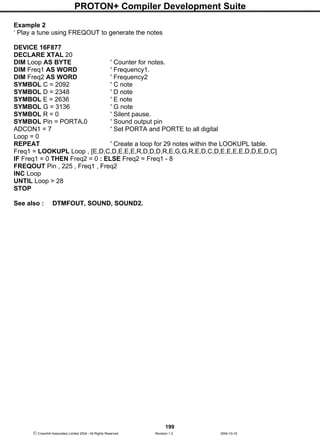 PROTON+ Compiler Development Suite
199
 Crownhill Associates Limited 2004 - All Rights Reserved Revision 1.2 2004-10-18
Example 2
‘ Play a tune using FREQOUT to generate the notes
DEVICE 16F877
DECLARE XTAL 20
DIM Loop AS BYTE ' Counter for notes.
DIM Freq1 AS WORD ' Frequency1.
DIM Freq2 AS WORD ' Frequency2
SYMBOL C = 2092 ' C note
SYMBOL D = 2348 ' D note
SYMBOL E = 2636 ' E note
SYMBOL G = 3136 ' G note
SYMBOL R = 0 ' Silent pause.
SYMBOL Pin = PORTA.0 ' Sound output pin
ADCON1 = 7 ' Set PORTA and PORTE to all digital
Loop = 0
REPEAT ' Create a loop for 29 notes within the LOOKUPL table.
Freq1 = LOOKUPL Loop , [E,D,C,D,E,E,E,R,D,D,D,R,E,G,G,R,E,D,C,D,E,E,E,E,D,D,E,D,C]
IF Freq1 = 0 THEN Freq2 = 0 : ELSE Freq2 = Freq1 - 8
FREQOUT Pin , 225 , Freq1 , Freq2
INC Loop
UNTIL Loop > 28
STOP
See also : DTMFOUT, SOUND, SOUND2.
 