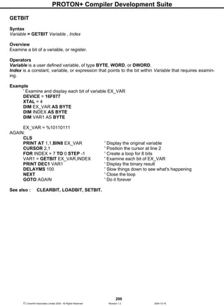 PROTON+ Compiler Development Suite
200
 Crownhill Associates Limited 2004 - All Rights Reserved Revision 1.2 2004-10-18
GETBIT
Syntax
Variable = GETBIT Variable , Index
Overview
Examine a bit of a variable, or register.
Operators
Variable is a user defined variable, of type BYTE, WORD, or DWORD.
Index is a constant, variable, or expression that points to the bit within Variable that requires examin-
ing.
Example
' Examine and display each bit of variable EX_VAR
DEVICE = 16F877
XTAL = 4
DIM EX_VAR AS BYTE
DIM INDEX AS BYTE
DIM VAR1 AS BYTE
EX_VAR = %10110111
AGAIN:
CLS
PRINT AT 1,1,BIN8 EX_VAR ' Display the original variable
CURSOR 2,1 ' Position the cursor at line 2
FOR INDEX = 7 TO 0 STEP -1 ' Create a loop for 8 bits
VAR1 = GETBIT EX_VAR,INDEX ' Examine each bit of EX_VAR
PRINT DEC1 VAR1 ' Display the binary result
DELAYMS 100 ' Slow things down to see what's happening
NEXT ' Close the loop
GOTO AGAIN ' Do it forever
See also : CLEARBIT, LOADBIT, SETBIT.
 