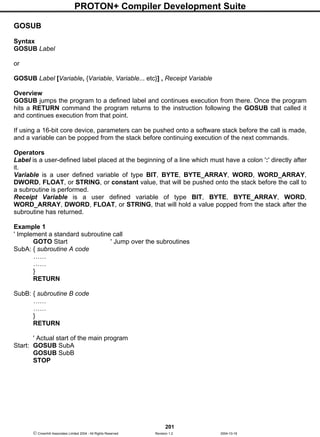 PROTON+ Compiler Development Suite
201
 Crownhill Associates Limited 2004 - All Rights Reserved Revision 1.2 2004-10-18
GOSUB
Syntax
GOSUB Label
or
GOSUB Label [Variable, {Variable, Variable... etc}] , Receipt Variable
Overview
GOSUB jumps the program to a defined label and continues execution from there. Once the program
hits a RETURN command the program returns to the instruction following the GOSUB that called it
and continues execution from that point.
If using a 16-bit core device, parameters can be pushed onto a software stack before the call is made,
and a variable can be popped from the stack before continuing execution of the next commands.
Operators
Label is a user-defined label placed at the beginning of a line which must have a colon ':' directly after
it.
Variable is a user defined variable of type BIT, BYTE, BYTE_ARRAY, WORD, WORD_ARRAY,
DWORD, FLOAT, or STRING, or constant value, that will be pushed onto the stack before the call to
a subroutine is performed.
Receipt Variable is a user defined variable of type BIT, BYTE, BYTE_ARRAY, WORD,
WORD_ARRAY, DWORD, FLOAT, or STRING, that will hold a value popped from the stack after the
subroutine has returned.
Example 1
' Implement a standard subroutine call
GOTO Start ' Jump over the subroutines
SubA: { subroutine A code
……
……
}
RETURN
SubB: { subroutine B code
……
……
}
RETURN
' Actual start of the main program
Start: GOSUB SubA
GOSUB SubB
STOP
 