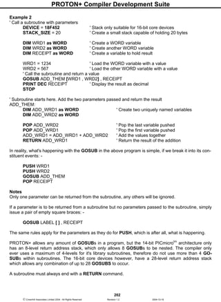 PROTON+ Compiler Development Suite
202
 Crownhill Associates Limited 2004 - All Rights Reserved Revision 1.2 2004-10-18
Example 2
' Call a subroutine with parameters
DEVICE = 18F452 ' Stack only suitable for 16-bit core devices
STACK_SIZE = 20 ' Create a small stack capable of holding 20 bytes
DIM WRD1 as WORD ' Create a WORD variable
DIM WRD2 as WORD ' Create another WORD variable
DIM RECEIPT as WORD ' Create a variable to hold result
WRD1 = 1234 ' Load the WORD variable with a value
WRD2 = 567 ' Load the other WORD variable with a value
' Call the subroutine and return a value
GOSUB ADD_THEM [WRD1 , WRD2] , RECEIPT
PRINT DEC RECEIPT ' Display the result as decimal
STOP
' Subroutine starts here. Add the two parameters passed and return the result
ADD_THEM:
DIM ADD_WRD1 as WORD ' Create two uniquely named variables
DIM ADD_WRD2 as WORD
POP ADD_WRD2 ' Pop the last variable pushed
POP ADD_WRD1 ' Pop the first variable pushed
ADD_WRD1 = ADD_WRD1 + ADD_WRD2 ' Add the values together
RETURN ADD_WRD1 ' Return the result of the addition
In reality, what's happening with the GOSUB in the above program is simple, if we break it into its con-
stituent events: -
PUSH WRD1
PUSH WRD2
GOSUB ADD_THEM
POP RECEIPT
Notes
Only one parameter can be returned from the subroutine, any others will be ignored.
If a parameter is to be returned from a subroutine but no parameters passed to the subroutine, simply
issue a pair of empty square braces: -
GOSUB LABEL [ ] , RECEIPT
The same rules apply for the parameters as they do for PUSH, which is after all, what is happening.
PROTON+ allows any amount of GOSUBs in a program, but the 14-bit PICmicrotm
architecture only
has an 8-level return address stack, which only allows 8 GOSUBs to be nested. The compiler only
ever uses a maximum of 4-levels for it's library subroutines, therefore do not use more than 4 GO-
SUBs within subroutines. The 16-bit core devices however, have a 28-level return address stack
which allows any combination of up to 28 GOSUBS to occur.
A subroutine must always end with a RETURN command.
 