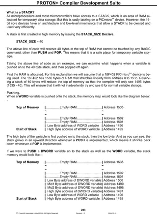PROTON+ Compiler Development Suite
203
 Crownhill Associates Limited 2004 - All Rights Reserved Revision 1.2 2004-10-18
What is a STACK?
All microprocessors and most microcontrollers have access to a STACK, which is an area of RAM al-
located for temporary data storage. But this is sadly lacking on a PICmicrotm
device. However, the 16-
bit core devices have an architecture and low-level mnemonics that allow a STACK to be created and
used very efficiently.
A stack is first created in high memory by issuing the STACK_SIZE Declare.
STACK_SIZE = 40
The above line of code will reserve 40 bytes at the top of RAM that cannot be touched by any BASIC
command, other than PUSH and POP. This means that it is a safe place for temporary variable stor-
age.
Taking the above line of code as an example, we can examine what happens when a variable is
pushed on to the 40 byte stack, and then popped off again.
First the RAM is allocated. For this explanation we will assume that a 18F452 PICmicrotm
device is be-
ing used. The 18F452 has 1536 bytes of RAM that stretches linearly from address 0 to 1535. Reserv-
ing a stack of 40 bytes will reduce the top of memory so that the compiler will only see 1495 bytes
(1535 - 40). This will ensure that it will not inadvertently try and use it for normal variable storage.
Pushing.
When a WORD variable is pushed onto the stack, the memory map would look like the diagram below:
-
Top of Memory |................Empty RAM.............................| Address 1535
~ ~
~ ~
|................Empty RAM.............................| Address 1502
|................Empty RAM.............................| Address 1501
| Low Byte address of WORD variable | Address 1496
Start of Stack | High Byte address of WORD variable | Address 1495
The high byte of the variable is first pushed on to the stack, then the low byte. And as you can see, the
stack grows in an upward direction whenever a PUSH is implemented, which means it shrinks back
down whenever a POP is implemented.
If we were to PUSH a DWORD variable on to the stack as well as the WORD variable, the stack
memory would look like: -
Top of Memory |................Empty RAM.............................| Address 1535
~ ~
~ ~
|................Empty RAM.............................| Address 1502
|................Empty RAM.............................| Address 1501
| Low Byte address of DWORD variable | Address 1500
| Mid1 Byte address of DWORD variable| Address 1499
| Mid2 Byte address of DWORD variable| Address 1498
| High Byte address of DWORD variable| Address 1497
| Low Byte address of WORD variable | Address 1496
Start of Stack | High Byte address of WORD variable | Address 1495
 