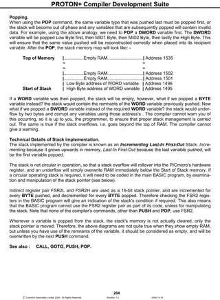 PROTON+ Compiler Development Suite
204
 Crownhill Associates Limited 2004 - All Rights Reserved Revision 1.2 2004-10-18
Popping.
When using the POP command, the same variable type that was pushed last must be popped first, or
the stack will become out of phase and any variables that are subsequently popped will contain invalid
data. For example, using the above analogy, we need to POP a DWORD variable first. The DWORD
variable will be popped Low Byte first, then MID1 Byte, then MID2 Byte, then lastly the High Byte. This
will ensure that the same value pushed will be reconstructed correctly when placed into its recipient
variable. After the POP, the stack memory map will look like: -
Top of Memory |................Empty RAM.............................| Address 1535
~ ~
~ ~
|................Empty RAM.............................| Address 1502
|................Empty RAM.............................| Address 1501
| Low Byte address of WORD variable | Address 1496
Start of Stack | High Byte address of WORD variable | Address 1495
If a WORD variable was then popped, the stack will be empty, however, what if we popped a BYTE
variable instead? the stack would contain the remnants of the WORD variable previously pushed. Now
what if we popped a DWORD variable instead of the required WORD variable? the stack would under-
flow by two bytes and corrupt any variables using those address's . The compiler cannot warn you of
this occurring, so it is up to you, the programmer, to ensure that proper stack management is carried
out. The same is true if the stack overflows. i.e. goes beyond the top of RAM. The compiler cannot
give a warning.
Technical Details of Stack implementation.
The stack implemented by the compiler is known as an Incrementing Last-In First-Out Stack. Incre-
menting because it grows upwards in memory. Last-In First-Out because the last variable pushed, will
be the first variable popped.
The stack is not circular in operation, so that a stack overflow will rollover into the PICmicro's hardware
register, and an underflow will simply overwrite RAM immediately below the Start of Stack memory. If
a circular operating stack is required, it will need to be coded in the main BASIC program, by examina-
tion and manipulation of the stack pointer (see below).
Indirect register pair FSR2L and FSR2H are used as a 16-bit stack pointer, and are incremented for
every BYTE pushed, and decremented for every BYTE popped. Therefore checking the FSR2 regis-
ters in the BASIC program will give an indication of the stack's condition if required. This also means
that the BASIC program cannot use the FSR2 register pair as part of its code, unless for manipulating
the stack. Note that none of the compiler's commands, other than PUSH and POP, use FSR2.
Whenever a variable is popped from the stack, the stack's memory is not actually cleared, only the
stack pointer is moved. Therefore, the above diagrams are not quite true when they show empty RAM,
but unless you have use of the remnants of the variable, it should be considered as empty, and will be
overwritten by the next PUSH command.
See also : CALL, GOTO, PUSH, POP.
 