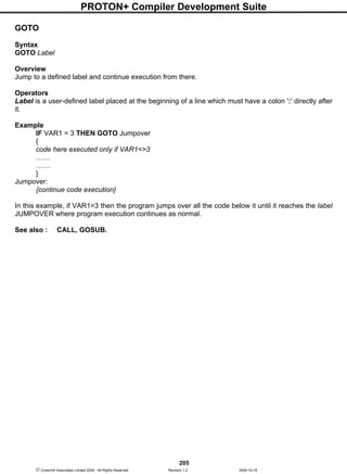 PROTON+ Compiler Development Suite
205
 Crownhill Associates Limited 2004 - All Rights Reserved Revision 1.2 2004-10-18
GOTO
Syntax
GOTO Label
Overview
Jump to a defined label and continue execution from there.
Operators
Label is a user-defined label placed at the beginning of a line which must have a colon ':' directly after
it.
Example
IF VAR1 = 3 THEN GOTO Jumpover
{
code here executed only if VAR1<>3
……
……
}
Jumpover:
{continue code execution}
In this example, if VAR1=3 then the program jumps over all the code below it until it reaches the label
JUMPOVER where program execution continues as normal.
See also : CALL, GOSUB.
 