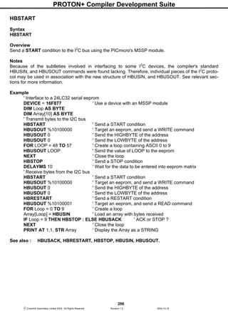 PROTON+ Compiler Development Suite
206
 Crownhill Associates Limited 2004 - All Rights Reserved Revision 1.2 2004-10-18
HBSTART
Syntax
HBSTART
Overview
Send a START condition to the I2
C bus using the PICmicro's MSSP module.
Notes
Because of the subtleties involved in interfacing to some I2
C devices, the compiler's standard
HBUSIN, and HBUSOUT commands were found lacking. Therefore, individual pieces of the I2
C proto-
col may be used in association with the new structure of HBUSIN, and HBUSOUT. See relevant sec-
tions for more information.
Example
' Interface to a 24LC32 serial eeprom
DEVICE = 16F877 ' Use a device with an MSSP module
DIM Loop AS BYTE
DIM Array[10] AS BYTE
' Transmit bytes to the I2C bus
HBSTART ' Send a START condition
HBUSOUT %10100000 ' Target an eeprom, and send a WRITE command
HBUSOUT 0 ' Send the HIGHBYTE of the address
HBUSOUT 0 ' Send the LOWBYTE of the address
FOR LOOP = 48 TO 57 ' Create a loop containing ASCII 0 to 9
HBUSOUT LOOP ' Send the value of LOOP to the eeprom
NEXT ' Close the loop
HBSTOP ' Send a STOP condition
DELAYMS 10 ' Wait for the data to be entered into eeprom matrix
' Receive bytes from the I2C bus
HBSTART ' Send a START condition
HBUSOUT %10100000 ' Target an eeprom, and send a WRITE command
HBUSOUT 0 ' Send the HIGHBYTE of the address
HBUSOUT 0 ' Send the LOWBYTE of the address
HBRESTART ' Send a RESTART condition
HBUSOUT %10100001 ' Target an eeprom, and send a READ command
FOR Loop = 0 TO 9 ' Create a loop
Array[Loop] = HBUSIN ' Load an array with bytes received
IF Loop = 9 THEN HBSTOP : ELSE HBUSACK ' ACK or STOP ?
NEXT ' Close the loop
PRINT AT 1,1, STR Array ' Display the Array as a STRING
See also : HBUSACK, HBRESTART, HBSTOP, HBUSIN, HBUSOUT.
 