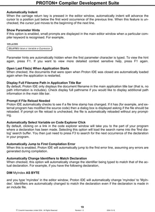 PROTON+ Compiler Development Suite
19
 Crownhill Associates Limited 2004 - All Rights Reserved Revision 1.2 2004-10-18
Automatically Indent
When the carriage return key is pressed in the editor window, automatically indent will advance the
cursor to a position just below the first word occurrence of the previous line. When this feature is un-
checked, the cursor just moves to the beginning of the next line.
Show Parameter Hints
If this option is enabled, small prompts are displayed in the main editor window when a particular com-
piler keyword is recognised. For example,
Parameter hints are automatically hidden when the first parameter character is typed. To view the hint
again, press F1. If you want to view more detailed context sensitive help, press F1 again.
Open Last File(s) When Application Starts
When checked, the documents that were open when Proton IDE was closed are automatically loaded
again when the application is restarted.
Display Full Filename Path in Application Title Bar
By default, Proton IDE only displays the document filename in the main application title bar (that is, no
path information is includes). Check display full pathname if you would like to display additional path
information in the main title bar.
Prompt if File Reload Needed
Proton IDE automatically checks to see if a file time stamp has changed. If it has (for example, and ex-
ternal program has modified the source code) then a dialog box is displayed asking if the file should be
reloaded. If prompt on file reload is unchecked, the file is automatically reloaded without any prompt-
ing.
Automatically Select Variable on Code Explorer Click
By default, clicking on a link in the code explorer window will take you to the part of your program
where a declaration has been made. Selecting this option will load the search name into the 'find dia-
log' search buffer. You then just need to press F3 to search for the next occurrence of the declaration
in your program.
Automatically Jump to First Compilation Error
When this is enabled, Proton IDE will automatically jump to the first error line, assuming any errors are
generated during compilation.
Automatically Change Identifiers to Match Declaration
When checked, this option will automatically change the identifier being typed to match that of the ac-
tual declaration. For example, if you have the following declaration,
DIM MyIndex AS BYTE
and you type 'myindex' in the editor window, Proton IDE will automatically change 'myindex' to 'MyIn-
dex'. Identifiers are automatically changed to match the declaration even if the declaration is made in
an include file.
 