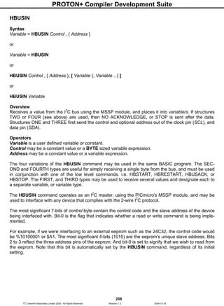 PROTON+ Compiler Development Suite
208
 Crownhill Associates Limited 2004 - All Rights Reserved Revision 1.2 2004-10-18
HBUSIN
Syntax
Variable = HBUSIN Control , { Address }
or
Variable = HBUSIN
or
HBUSIN Control , { Address }, [ Variable {, Variable…} ]
or
HBUSIN Variable
Overview
Receives a value from the I2
C bus using the MSSP module, and places it into variable/s. If structures
TWO or FOUR (see above) are used, then NO ACKNOWLEDGE, or STOP is sent after the data.
Structures ONE and THREE first send the control and optional address out of the clock pin (SCL), and
data pin (SDA).
Operators
Variable is a user defined variable or constant.
Control may be a constant value or a BYTE sized variable expression.
Address may be a constant value or a variable expression.
The four variations of the HBUSIN command may be used in the same BASIC program. The SEC-
OND and FOURTH types are useful for simply receiving a single byte from the bus, and must be used
in conjunction with one of the low level commands. i.e. HBSTART, HBRESTART, HBUSACK, or
HBSTOP. The FIRST, and THIRD types may be used to receive several values and designate each to
a separate variable, or variable type.
The HBUSIN command operates as an I2
C master, using the PICmicro's MSSP module, and may be
used to interface with any device that complies with the 2-wire I2
C protocol.
The most significant 7-bits of control byte contain the control code and the slave address of the device
being interfaced with. Bit-0 is the flag that indicates whether a read or write command is being imple-
mented.
For example, if we were interfacing to an external eeprom such as the 24C32, the control code would
be %10100001 or $A1. The most significant 4-bits (1010) are the eeprom's unique slave address. Bits
2 to 3 reflect the three address pins of the eeprom. And bit-0 is set to signify that we wish to read from
the eeprom. Note that this bit is automatically set by the HBUSIN command, regardless of its initial
setting.
 