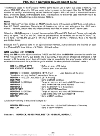 PROTON+ Compiler Development Suite
210
 Crownhill Associates Limited 2004 - All Rights Reserved Revision 1.2 2004-10-18
The standard speed for the I2
C bus is 100KHz. Some devices use a higher bus speed of 400KHz. The
above DECLARE allows the I2
C bus speed to be increased or decreased. Use this DECLARE with
caution, as too high a bit rate may exceed the device's specs, which will result in intermittent transac-
tions, or in some cases, no transactions at all. The datasheet for the device used will inform you of its
bus speed. The default bit rate is the standard 100KHz.
Notes
Not all PICmicrotm
devices contain an MSSP module, some only contain an SSP type, which only al-
lows I2
C SLAVE operations. These types of devices may not be used with any of the HBUS com-
mands. Therefore, always read and understand the datasheet for the PICmicrotm
device used.
When the HBUSIN command is used, the appropriate SDA and SCL Port and Pin are automatically
setup as inputs. The SDA, and SCL lines are predetermined as hardware pins on the PICmicrotm
i.e.
For a 16F877 device, the SCL pin is PORTC.3, and SDA is PORTC.4. Therefore, there is no need to
pre-declare these.
Because the I2
C protocol calls for an open-collector interface, pull-up resistors are required on both
the SDA and SCL lines. Values of 4.7KΩ to 10KΩ will suffice.
STR modifier with HBUSIN
Using the STR modifier allows variations THREE and FOUR of the HBUSIN command to transfer the
bytes received from the I2
C bus directly into a byte array. If the amount of received characters is not
enough to fill the entire array, then a formatter may be placed after the array's name, which will only
receive characters until the specified length is reached. An example of each is shown below: -
DIM Array[10] AS BYTE ' Define an array of 10 bytes
DIM ADDRESS AS BYTE ' Create a word sized variable
HBUSIN %10100000 , ADDRESS, [ STR Array] ' Load data into all the array
' Load data into only the first 5 elements of the array
HBUSIN %10100000 , ADDRESS, [ STR Array5]
HBSTART ' Send a START condition
HBUSOUT %10100000 ' Target an eeprom, and send a WRITE command
HBUSOUT 0 ' Send the HIGHBYTE of the address
HBUSOUT 0 ' Send the LOWBYTE of the address
HBRESTART ' Send a RESTART condition
HBUSOUT %10100001 ' Target an eeprom, and send a READ command
HBUSIN STR Array ' Load all the array with bytes received
HBSTOP ' Send a STOP condition
An alternative ending to the above example is: -
HBUSIN STR Array5 ' Load data into only the first 5 elements of the array
HBSTOP ' Send a STOP condition
See also : HBUSACK, HBRESTART, HBSTOP, HBSTART, HBUSOUT.
 