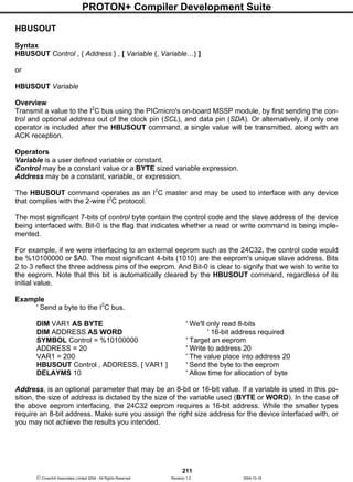 PROTON+ Compiler Development Suite
211
 Crownhill Associates Limited 2004 - All Rights Reserved Revision 1.2 2004-10-18
HBUSOUT
Syntax
HBUSOUT Control , { Address } , [ Variable {, Variable…} ]
or
HBUSOUT Variable
Overview
Transmit a value to the I2
C bus using the PICmicro's on-board MSSP module, by first sending the con-
trol and optional address out of the clock pin (SCL), and data pin (SDA). Or alternatively, if only one
operator is included after the HBUSOUT command, a single value will be transmitted, along with an
ACK reception.
Operators
Variable is a user defined variable or constant.
Control may be a constant value or a BYTE sized variable expression.
Address may be a constant, variable, or expression.
The HBUSOUT command operates as an I2
C master and may be used to interface with any device
that complies with the 2-wire I2
C protocol.
The most significant 7-bits of control byte contain the control code and the slave address of the device
being interfaced with. Bit-0 is the flag that indicates whether a read or write command is being imple-
mented.
For example, if we were interfacing to an external eeprom such as the 24C32, the control code would
be %10100000 or $A0. The most significant 4-bits (1010) are the eeprom's unique slave address. Bits
2 to 3 reflect the three address pins of the eeprom. And Bit-0 is clear to signify that we wish to write to
the eeprom. Note that this bit is automatically cleared by the HBUSOUT command, regardless of its
initial value.
Example
' Send a byte to the I2
C bus.
DIM VAR1 AS BYTE ' We'll only read 8-bits
DIM ADDRESS AS WORD ' 16-bit address required
SYMBOL Control = %10100000 ' Target an eeprom
ADDRESS = 20 ' Write to address 20
VAR1 = 200 ' The value place into address 20
HBUSOUT Control , ADDRESS, [ VAR1 ] ' Send the byte to the eeprom
DELAYMS 10 ' Allow time for allocation of byte
Address, is an optional parameter that may be an 8-bit or 16-bit value. If a variable is used in this po-
sition, the size of address is dictated by the size of the variable used (BYTE or WORD). In the case of
the above eeprom interfacing, the 24C32 eeprom requires a 16-bit address. While the smaller types
require an 8-bit address. Make sure you assign the right size address for the device interfaced with, or
you may not achieve the results you intended.
 
