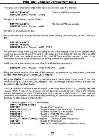 PROTON+ Compiler Development Suite
212
 Crownhill Associates Limited 2004 - All Rights Reserved Revision 1.2 2004-10-18
The value sent to the bus depends on the size of the variables used. For example: -
DIM WRD AS WORD ' Declare a WORD size variable
HBUSOUT Control , Address , [ WRD ]
Will send a 16-bit value to the bus. While: -
DIM VAR1 AS BYTE ' Declare a BYTE size variable
HBUSOUT Control , Address , [ VAR1 ]
Will send an 8-bit value to the bus.
Using more than one variable within the brackets allows differing variable sizes to be sent. For exam-
ple: -
DIM VAR1 AS BYTE
DIM WRD AS WORD
HBUSOUT Control , Address , [ VAR1 , WRD ]
Will send two values to the bus, the first being an 8-bit value dictated by the size of variable VAR1
which has been declared as a byte. And a 16-bit value, this time dictated by the size of the variable
WRD which has been declared as a word. Of course, BIT type variables may also be used, but in
most cases these are not of any practical use as they still take up a byte within the eeprom.
A string of characters can also be transmitted, by enclosing them in quotes: -
HBUSOUT Control , Address , [ "Hello World" , VAR1 , WRD ]
Using the second variation of the HBUSOUT command, necessitates using the low level commands
i.e. HBSTART, HBRESTART, HBUSACK, or HBSTOP.
Using the HBUSOUT command with only one value after it, sends a byte of data to the I2
C bus, and
returns holding the ACKNOWLEDGE reception. This acknowledge indicates whether the data has
been received by the slave device.
The ACK reception is returned in the PICmicro's CARRY flag, which is STATUS.0, and also SYSTEM
variable PP4.0. A value of zero indicates that the data was received correctly, while a one indicates
that the data was not received, or that the slave device has sent a NACK return. You must read and
understand the datasheet for the device being interfacing to, before the ACK return can be used suc-
cessfully. An code snippet is shown below: -
' Transmit a byte to a 24LC32 serial eeprom
DIM PP4 AS BYTE SYSTEM
HBSTART ' Send a START condition
HBUSOUT %10100000 ' Target an eeprom, and send a WRITE command
HBUSOUT 0 ' Send the HIGHBYTE of the address
HBUSOUT 0 ' Send the LOWBYTE of the address
HBUSOUT "A" ' Send the value 65 to the bus
IF PP4.0 = 1 THEN GOTO Not_Received ' Has ACK been received OK ?
HBSTOP ' Send a STOP condition
DELAYMS 10 ' Wait for the data to be entered into eeprom matrix
 