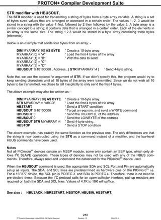 PROTON+ Compiler Development Suite
213
 Crownhill Associates Limited 2004 - All Rights Reserved Revision 1.2 2004-10-18
STR modifier with HBUSOUT.
The STR modifier is used for transmitting a string of bytes from a byte array variable. A string is a set
of bytes sized values that are arranged or accessed in a certain order. The values 1, 2, 3 would be
stored in a string with the value 1 first, followed by 2 then followed by the value 3. A byte array is a
similar concept to a string; it contains data that is arranged in a certain order. Each of the elements in
an array is the same size. The string 1,2,3 would be stored in a byte array containing three bytes
(elements).
Below is an example that sends four bytes from an array: -
DIM MYARRAY[10] AS BYTE ' Create a 10-byte array.
MYARRAY [0] = "A" ' Load the first 4 bytes of the array
MYARRAY [1] = "B" ' With the data to send
MYARRAY [2] = "C"
MYARRAY [3] = "D"
HBUSOUT %10100000 , Address , [ STR MYARRAY 4 ] ' Send 4-byte string.
Note that we use the optional n argument of STR. If we didn't specify this, the program would try to
keep sending characters until all 10 bytes of the array were transmitted. Since we do not wish all 10
bytes to be transmitted, we chose to tell it explicitly to only send the first 4 bytes.
The above example may also be written as: -
DIM MYARRAY [10] AS BYTE ' Create a 10-byte array.
STR MYARRAY = "ABCD" ' Load the first 4 bytes of the array
HBSTART ' Send a START condition
HBUSOUT %10100000 ' Target an eeprom, and send a WRITE command
HBUSOUT 0 ' Send the HIGHBYTE of the address
HBUSOUT 0 ' Send the LOWBYTE of the address
HBUSOUT STR MYARRAY 4 ' Send 4-byte string.
HBSTOP ' Send a STOP condition
The above example, has exactly the same function as the previous one. The only differences are that
the string is now constructed using the STR as a command instead of a modifier, and the low-level
HBUS commands have been used.
Notes
Not all PICmicrotm
devices contain an MSSP module, some only contain an SSP type, which only al-
lows I2
C SLAVE operations. These types of devices may not be used with any of the HBUS com-
mands. Therefore, always read and understand the datasheet for the PICmicrotm
device used.
When the HBUSOUT command is used, the appropriate SDA and SCL Port and Pin are automatically
setup as inputs. The SDA, and SCL lines are predetermined as hardware pins on the PICmicrotm
i.e.
For a 16F877 device, the SCL pin is PORTC.3, and SDA is PORTC.4. Therefore, there is no need to
pre-declare these. Because the I2
C protocol calls for an open-collector interface, pull-up resistors are
required on both the SDA and SCL lines. Values of 4.7K to 10K will suffice.
See also : HBUSACK, HBRESTART, HBSTOP, HBUSIN, HBSTART.
 
