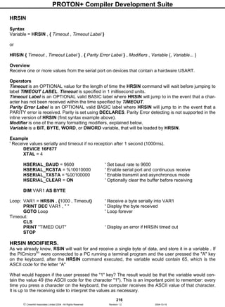 PROTON+ Compiler Development Suite
216
 Crownhill Associates Limited 2004 - All Rights Reserved Revision 1.2 2004-10-18
HRSIN
Syntax
Variable = HRSIN , { Timeout , Timeout Label }
or
HRSIN { Timeout , Timeout Label } , { Parity Error Label } , Modifiers , Variable {, Variable... }
Overview
Receive one or more values from the serial port on devices that contain a hardware USART.
Operators
Timeout is an OPTIONAL value for the length of time the HRSIN command will wait before jumping to
label TIMEOUT LABEL. Timeout is specified in 1 millisecond units.
Timeout Label is an OPTIONAL valid BASIC label where HRSIN will jump to in the event that a char-
acter has not been received within the time specified by TIMEOUT.
Parity Error Label is an OPTIONAL valid BASIC label where HRSIN will jump to in the event that a
PARITY error is received. Parity is set using DECLARES. Parity Error detecting is not supported in the
inline version of HRSIN (first syntax example above).
Modifier is one of the many formatting modifiers, explained below.
Variable is a BIT, BYTE, WORD, or DWORD variable, that will be loaded by HRSIN.
Example
' Receive values serially and timeout if no reception after 1 second (1000ms).
DEVICE 16F877
XTAL = 4
HSERIAL_BAUD = 9600 ' Set baud rate to 9600
HSERIAL_RCSTA = %10010000 ' Enable serial port and continuous receive
HSERIAL_TXSTA = %00100000 ' Enable transmit and asynchronous mode
HSERIAL_CLEAR = ON ' Optionally clear the buffer before receiving
DIM VAR1 AS BYTE
Loop: VAR1 = HRSIN , {1000 , Timeout} ' Receive a byte serially into VAR1
PRINT DEC VAR1 , " " ' Display the byte received
GOTO Loop ' Loop forever
Timeout:
CLS
PRINT "TIMED OUT" ' Display an error if HRSIN timed out
STOP
HRSIN MODIFIERS.
As we already know, RSIN will wait for and receive a single byte of data, and store it in a variable . If
the PICmicrotm
were connected to a PC running a terminal program and the user pressed the "A" key
on the keyboard, after the HRSIN command executed, the variable would contain 65, which is the
ASCII code for the letter "A"
What would happen if the user pressed the "1" key? The result would be that the variable would con-
tain the value 49 (the ASCII code for the character "1"). This is an important point to remember: every
time you press a character on the keyboard, the computer receives the ASCII value of that character.
It is up to the receiving side to interpret the values as necessary.
 