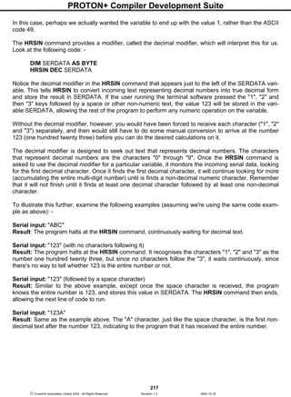 PROTON+ Compiler Development Suite
217
 Crownhill Associates Limited 2004 - All Rights Reserved Revision 1.2 2004-10-18
In this case, perhaps we actually wanted the variable to end up with the value 1, rather than the ASCII
code 49.
The HRSIN command provides a modifier, called the decimal modifier, which will interpret this for us.
Look at the following code: -
DIM SERDATA AS BYTE
HRSIN DEC SERDATA
Notice the decimal modifier in the HRSIN command that appears just to the left of the SERDATA vari-
able. This tells HRSIN to convert incoming text representing decimal numbers into true decimal form
and store the result in SERDATA. If the user running the terminal software pressed the "1", "2" and
then "3" keys followed by a space or other non-numeric text, the value 123 will be stored in the vari-
able SERDATA, allowing the rest of the program to perform any numeric operation on the variable.
Without the decimal modifier, however, you would have been forced to receive each character ("1", "2"
and "3") separately, and then would still have to do some manual conversion to arrive at the number
123 (one hundred twenty three) before you can do the desired calculations on it.
The decimal modifier is designed to seek out text that represents decimal numbers. The characters
that represent decimal numbers are the characters "0" through "9". Once the HRSIN command is
asked to use the decimal modifier for a particular variable, it monitors the incoming serial data, looking
for the first decimal character. Once it finds the first decimal character, it will continue looking for more
(accumulating the entire multi-digit number) until is finds a non-decimal numeric character. Remember
that it will not finish until it finds at least one decimal character followed by at least one non-decimal
character.
To illustrate this further, examine the following examples (assuming we're using the same code exam-
ple as above): -
Serial input: "ABC"
Result: The program halts at the HRSIN command, continuously waiting for decimal text.
Serial input: "123" (with no characters following it)
Result: The program halts at the HRSIN command. It recognises the characters "1", "2" and "3" as the
number one hundred twenty three, but since no characters follow the "3", it waits continuously, since
there's no way to tell whether 123 is the entire number or not.
Serial input: "123" (followed by a space character)
Result: Similar to the above example, except once the space character is received, the program
knows the entire number is 123, and stores this value in SERDATA. The HRSIN command then ends,
allowing the next line of code to run.
Serial input: "123A"
Result: Same as the example above. The "A" character, just like the space character, is the first non-
decimal text after the number 123, indicating to the program that it has received the entire number.
 