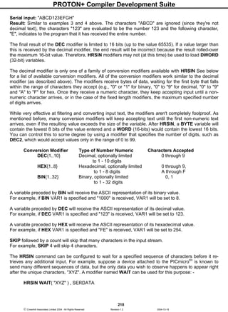PROTON+ Compiler Development Suite
218
 Crownhill Associates Limited 2004 - All Rights Reserved Revision 1.2 2004-10-18
Serial input: "ABCD123EFGH"
Result: Similar to examples 3 and 4 above. The characters "ABCD" are ignored (since they're not
decimal text), the characters "123" are evaluated to be the number 123 and the following character,
"E", indicates to the program that it has received the entire number.
The final result of the DEC modifier is limited to 16 bits (up to the value 65535). If a value larger than
this is received by the decimal modifier, the end result will be incorrect because the result rolled-over
the maximum 16-bit value. Therefore, HRSIN modifiers may not (at this time) be used to load DWORD
(32-bit) variables.
The decimal modifier is only one of a family of conversion modifiers available with HRSIN See below
for a list of available conversion modifiers. All of the conversion modifiers work similar to the decimal
modifier (as described above). The modifiers receive bytes of data, waiting for the first byte that falls
within the range of characters they accept (e.g., "0" or "1" for binary, "0" to "9" for decimal, "0" to "9"
and "A" to "F" for hex. Once they receive a numeric character, they keep accepting input until a non-
numeric character arrives, or in the case of the fixed length modifiers, the maximum specified number
of digits arrives.
While very effective at filtering and converting input text, the modifiers aren't completely foolproof. As
mentioned before, many conversion modifiers will keep accepting text until the first non-numeric text
arrives, even if the resulting value exceeds the size of the variable. After HRSIN, a BYTE variable will
contain the lowest 8 bits of the value entered and a WORD (16-bits) would contain the lowest 16 bits.
You can control this to some degree by using a modifier that specifies the number of digits, such as
DEC2, which would accept values only in the range of 0 to 99.
Conversion Modifier Type of Number Numeric Characters Accepted
DEC{1..10} Decimal, optionally limited 0 through 9
to 1 - 10 digits
HEX{1..8} Hexadecimal, optionally limited 0 through 9,
to 1 - 8 digits A through F
BIN{1..32} Binary, optionally limited 0, 1
to 1 - 32 digits
A variable preceded by BIN will receive the ASCII representation of its binary value.
For example, if BIN VAR1 is specified and "1000" is received, VAR1 will be set to 8.
A variable preceded by DEC will receive the ASCII representation of its decimal value.
For example, if DEC VAR1 is specified and "123" is received, VAR1 will be set to 123.
A variable preceded by HEX will receive the ASCII representation of its hexadecimal value.
For example, if HEX VAR1 is specified and "FE" is received, VAR1 will be set to 254.
SKIP followed by a count will skip that many characters in the input stream.
For example, SKIP 4 will skip 4 characters.
The HRSIN command can be configured to wait for a specified sequence of characters before it re-
trieves any additional input. For example, suppose a device attached to the PICmicrotm
is known to
send many different sequences of data, but the only data you wish to observe happens to appear right
after the unique characters, "XYZ". A modifier named WAIT can be used for this purpose: -
HRSIN WAIT( "XYZ" ) , SERDATA
 