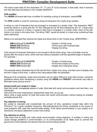 PROTON+ Compiler Development Suite
219
 Crownhill Associates Limited 2004 - All Rights Reserved Revision 1.2 2004-10-18
The above code waits for the characters "X", "Y" and "Z" to be received, in that order, then it receives
the next data byte and places it into variable SERDATA.
STR modifier.
The HRSIN command also has a modifier for handling a string of characters, named STR.
The STR modifier is used for receiving a string of characters into a byte array variable.
A string is a set of characters that are arranged or accessed in a certain order. The characters "ABC"
would be stored in a string with the "A" first, followed by the "B" then followed by the "C". A byte array
is a similar concept to a string; it contains data that is arranged in a certain order. Each of the ele-
ments in an array is the same size. The string "ABC" would be stored in a byte array containing three
bytes (elements).
Below is an example that receives ten bytes and stores them in the 10-byte array, SERSTRING: -
DIM SerString[10] AS BYTE ' Create a 10-byte array.
HRSIN STR SerString ' Fill the array with received data.
PRINT STR SerString ' Display the string.
If the amount of received characters is not enough to fill the entire array, then a formatter may be
placed after the array's name, which will only receive characters until the specified length is reached.
For example: -
DIM SerString[10] AS BYTE ' Create a 10-byte array.
HRSIN STR SerString5 ' Fill the first 5-bytes of the array
PRINT STR SerString5 ' Display the 5-character string.
The example above illustrates how to fill only the first n bytes of an array, and then how to display only
the first n bytes of the array. n refers to the value placed after the backslash.
Because of its complexity, serial communication can be rather difficult to work with at times. Using the
guidelines below when developing a project using the HRSIN and HRSOUT commands may help to
eliminate some obvious errors: -
Always build your project in steps.
Start with small, manageable pieces of code, (that deal with serial communication) and test them, one
individually.
Add more and more small pieces, testing them each time, as you go.
Never write a large portion of code that works with serial communication without testing its smallest
workable pieces first.
Pay attention to timing.
Be careful to calculate and overestimate the amount of time, operations should take within the
PICmicrotm
for a given oscillator frequency. Misunderstanding the timing constraints is the source of
most problems with code that communicate serially. If the serial communication in your project is bi-
directional, the above statement is even more critical.
Pay attention to wiring.
Take extra time to study and verify serial communication wiring diagrams. A mistake in wiring can
cause strange problems in communication, or no communication at all. Make sure to connect the
ground pins (Vss) between the devices that are communicating serially.
 