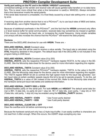 PROTON+ Compiler Development Suite
220
 Crownhill Associates Limited 2004 - All Rights Reserved Revision 1.2 2004-10-18
Verify port setting on the PC and in the HRSIN / HRSOUT commands.
Unmatched settings on the sender and receiver side will cause garbled data transfers or no data trans-
fers. This is never more critical than when a line transceiver is used(i.e. MAX232). Always remember
that a line transceiver inverts the serial polarity.
If the serial data received is unreadable, it is most likely caused by a baud rate setting error, or a polar-
ity error.
If receiving data from another device that is not a PICmicrotm
, try to use baud rates of 9600 and below,
or alternatively, use a higher frequency crystal.
Because of additional overheads in the PICmicrotm
, and the fact that the HRSIN command only offers
a 2 level receive buffer for serial communication, received data may sometimes be missed or garbled.
If this occurs, try lowering the baud rate, or increasing the crystal frequency. Using simple variables
(not arrays) will also increase the chance that the PICmicrotm
will receive the data properly.
Declares
There are five DECLARE directives for use with HRSIN. These are: -
DECLARE HSERIAL_BAUD Constant value
Sets the BAUD rate that will be used to receive a value serially. The baud rate is calculated using the
XTAL frequency declared in the program. The default baud rate if the DECLARE is not included in the
program listing is 2400 baud.
DECLARE HSERIAL_RCSTA Constant value (0 to 255)
HSERIAL_RCSTA, sets the respective PICmicrotm
hardware register RCSTA, to the value in the DE-
CLARE. See the Microchip data sheet for the device used for more information regarding this register.
DECLARE HSERIAL_TXSTA Constant value (0 to 255)
HSERIAL_TXSTA, sets the respective PICmicrotm
hardware register, TXSTA, to the value in the DE-
CLARE. See the Microchip data sheet for the device used for more information regarding this register.
The TXSTA register BRGH bit (bit 2) controls the high speed mode for the baud rate generator. Cer-
tain baud rates at certain oscillator speeds require this bit to be set to operate properly. To do this, set
HSERIAL_TXSTA to a value of 24h instead of the normal 20h. Refer to the Microchip data sheet for
the hardware serial port baud rate tables and additional information.
DECLARE HSERIAL_PARITY ODD or EVEN
Enables/Disables parity on the serial port. For both HRSIN and HRSOUT The default serial data for-
mat is 8N1, 8 data bits, no parity bit and 1 stop bit. 7E1 (7 data bits, even parity, 1 stop bit) or 7O1
(7data bits, odd parity, 1 stop bit) may be enabled using the HSERIAL_PARITY declare.
DECLARE HSERIAL_PARITY = EVEN ' Use if even parity desired
DECLARE HSERIAL_PARITY = ODD ' Use if odd parity desired
DECLARE HSERIAL_CLEAR ON or OFF
Clear the overflow error bit before commencing a read.
Because the hardware serial port only has a 2-byte input buffer, it can easily overflow is characters are
not read from it often enough. When this occurs, the USART stops accepting any new
 