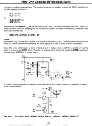 PROTON+ Compiler Development Suite
221
 Crownhill Associates Limited 2004 - All Rights Reserved Revision 1.2 2004-10-18
characters, and requires resetting. This overflow error can be reset by strobing the CREN bit within the
RCSTA register. Example: -
RCSTA.4 = 0
RCSTA.4 = 1
or
CLEAR RCSTA.4
SET RCSTA.4
Alternatively, the HSERIAL_CLEAR declare can be used to automatically clear this error, even if no
error occurred. However, the program will not know if an error occurred while reading, therefore some
characters may be lost.
DECLARE HSERIAL_CLEAR = ON
Notes
HRSIN can only be used with devices that contain a hardware USART. See the specific device's data
sheet for further information concerning the serial input pin as well as other relevant parameters.
Since the serial transmission is done in hardware, it is not possible to set the levels to an inverted
state to eliminate an RS232 driver. Therefore a suitable driver should be used with HRSIN. Just such
a circuit using a MAX232 is shown below.
A simpler, and somewhat more elegant transceiver circuit using only 5 discrete components is shown
in the diagram below.
See also : DECLARE, RSIN, RSOUT, SERIN, SEROUT, HRSOUT, HSERIN, HSEROUT.
6
2 15 3
7
4
89
+5V
R3
4.7k
R1
4.7k
R2
10k
+5V
To
RB6
To
RB7 SERIAL
IN
SERIAL
OUT
T1
BC147
T2
BCR183
C1
1uF
5 Volts
V+
V+VCC
GND
MAX232
10
9
12
11 14
15
13
8
7
6
5
4
3
21
16
C1+
C1-
C2+
C2-
V-
T1in
T2in
R1out
R2out
T1out
T2out
R1in
R2in
C2
1uF
C3
1uF
C4
1uF
6
21 53
7
4
8 9
RX TX GND
9-way
D-Socket
0V
From PIC
Serial Output
To PIC
Serial Input
C5
1uF
 