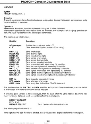 PROTON+ Compiler Development Suite
222
 Crownhill Associates Limited 2004 - All Rights Reserved Revision 1.2 2004-10-18
HRSOUT
Syntax
HRSOUT Item { , Item... }
Overview
Transmit one or more Items from the hardware serial port on devices that support asynchronous serial
communications in hardware.
Operators
Item may be a constant, variable, expression, string list, or inline command.
There are no operators as such, instead there are modifiers. For example, if an at sign'@' precedes an
Item, the ASCII representation for each digit is transmitted.
The modifiers are listed below: -
Modifier Operation
AT ypos,xpos Position the cursor on a serial LCD
CLS Clear a serial LCD (also creates a 30ms delay)
BIN{1..32} Send binary digits
DEC{1..10} Send decimal digits
HEX{1..8} Send hexadecimal digits
SBIN{1..32} Send signed binary digits
SDEC{1..10} Send signed decimal digits
SHEX{1..8} Send signed hexadecimal digits
IBIN{1..32} Send binary digits with a preceding '%' identifier
IDEC{1..10} Send decimal digits with a preceding '#' identifier
IHEX{1..8} Send hexadecimal digits with a preceding '$' identifier
ISBIN{1..32} Send signed binary digits with a preceding '%' identifier
ISDEC{1..10} Send signed decimal digits with a preceding '#' identifier
ISHEX{1..8} Send signed hexadecimal digits with a preceding '$' identifier
REP cn Send character c repeated n times
STR arrayn Send all or part of an array
CSTR cdata Send string data defined in a CDATA statement.
The numbers after the BIN, DEC, and HEX modifiers are optional. If they are omitted, then the default
is all the digits that make up the value will be displayed.
If a floating point variable is to be displayed, then the digits after the DEC modifier determine how
many remainder digits are send. i.e. numbers after the decimal point.
DIM FLT AS FLOAT
FLT = 3.145
HRSOUT DEC2 FLT ' Send 2 values after the decimal point
The above program will send 3.14
If the digit after the DEC modifier is omitted, then 3 values will be displayed after the decimal point.
 