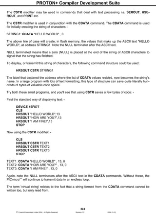 PROTON+ Compiler Development Suite
224
 Crownhill Associates Limited 2004 - All Rights Reserved Revision 1.2 2004-10-18
The CSTR modifier may be used in commands that deal with text processing i.e. SEROUT, HSE-
ROUT, and PRINT etc.
The CSTR modifier is used in conjunction with the CDATA command. The CDATA command is used
for initially creating the string of characters: -
STRING1: CDATA "HELLO WORLD" , 0
The above line of case will create, in flash memory, the values that make up the ASCII text "HELLO
WORLD", at address STRING1. Note the NULL terminator after the ASCII text.
NULL terminated means that a zero (NULL) is placed at the end of the string of ASCII characters to
signal that the string has finished.
To display, or transmit this string of characters, the following command structure could be used:
HRSOUT CSTR STRING1
The label that declared the address where the list of CDATA values resided, now becomes the string's
name. In a large program with lots of text formatting, this type of structure can save quite literally hun-
dreds of bytes of valuable code space.
Try both these small programs, and you'll see that using CSTR saves a few bytes of code: -
First the standard way of displaying text: -
DEVICE 16F877
CLS
HRSOUT "HELLO WORLD",13
HRSOUT "HOW ARE YOU?",13
HRSOUT "I AM FINE!",13
STOP
Now using the CSTR modifier: -
CLS
HRSOUT CSTR TEXT1
HRSOUT CSTR TEXT2
HRSOUT CSTR TEXT3
STOP
TEXT1: CDATA "HELLO WORLD" , 13, 0
TEXT2: CDATA "HOW ARE YOU?" , 13, 0
TEXT3: CDATA "I AM FINE!" , 13, 0
Again, note the NULL terminators after the ASCII text in the CDATA commands. Without these, the
PICmicrotm
will continue to transmit data in an endless loop.
The term 'virtual string' relates to the fact that a string formed from the CDATA command cannot be
written too, but only read from.
 