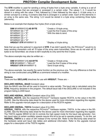 PROTON+ Compiler Development Suite
225
 Crownhill Associates Limited 2004 - All Rights Reserved Revision 1.2 2004-10-18
The STR modifier is used for sending a string of bytes from a byte array variable. A string is a set of
bytes sized values that are arranged or accessed in a certain order. The values 1, 2, 3 would be
stored in a string with the value 1 first, followed by 2 then followed by the value 3. A byte array is a
similar concept to a string; it contains data that is arranged in a certain order. Each of the elements in
an array is the same size. The string 1,2,3 would be stored in a byte array containing three bytes
(elements).
Below is an example that displays four bytes (from a byte array): -
DIM MYARRAY[10] AS BYTE ' Create a 10-byte array.
MYARRAY [0] = "H" ' Load the first 5 bytes of the array
MYARRAY [1] = "E" ' With the data to send
MYARRAY [2] = "L"
MYARRAY [3] = "L"
MYARRAY [4] = "O"
HRSOUT STR MYARRAY 5 ' Display a 5-byte string.
Note that we use the optional n argument of STR. If we didn't specify this, the PICmicrotm
would try to
keep sending characters until all 10 bytes of the array were transmitted. Since we do not wish all 10
bytes to be transmitted, we chose to tell it explicitly to only send the first 5 bytes.
The above example may also be written as: -
DIM MYARRAY [10] AS BYTE ' Create a 10-byte array.
STR MYARRAY = "HELLO" ' Load the first 5 bytes of the array
HRSOUT STR MYARRAY 5 ' Send 5-byte string.
The above example, has exactly the same function as the previous one. The only difference is that the
string is now constructed using STR as a command instead of a modifier.
Declares
There are four DECLARE directives for use with HRSOUT. These are: -
DECLARE HSERIAL_BAUD Constant value
Sets the BAUD rate that will be used to transmit a value serially. The baud rate is calculated using the
XTAL frequency declared in the program. The default baud rate if the DECLARE is not included in the
program listing is 2400 baud.
DECLARE HSERIAL_RCSTA Constant value (0 to 255)
HSERIAL_RCSTA, sets the respective PICmicrotm
hardware register RCSTA, to the value in the DE-
CLARE. See the Microchip data sheet for the device used for more information regarding this register.
Refer to the upgrade manual pages for a description of the RCSTA register.
DECLARE HSERIAL_TXSTA Constant value (0 to 255)
HSERIAL_TXSTA, sets the respective PICmicrotm
hardware register, TXSTA, to the value in the DE-
CLARE. See the Microchip data sheet for the device used for more information regarding this register.
The TXSTA register BRGH bit (bit 2) controls the high speed mode for the baud rate generator. Cer-
tain baud rates at certain oscillator speeds require this bit to be set to operate properly. To do this, set
HSERIAL_TXSTA to a value of 24h instead of the normal 20h. Refer to the Microchip data sheet for
the hardware serial port baud rate tables and additional information. Refer to the upgrade manual
pages for a description of the TXSTA register.
 