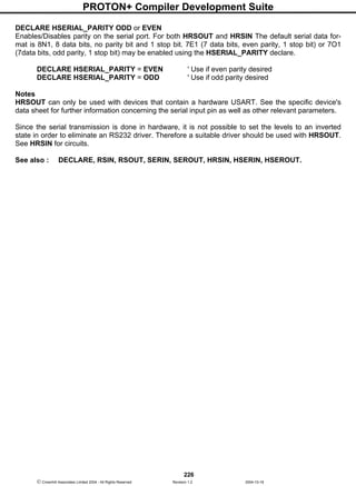 PROTON+ Compiler Development Suite
226
 Crownhill Associates Limited 2004 - All Rights Reserved Revision 1.2 2004-10-18
DECLARE HSERIAL_PARITY ODD or EVEN
Enables/Disables parity on the serial port. For both HRSOUT and HRSIN The default serial data for-
mat is 8N1, 8 data bits, no parity bit and 1 stop bit. 7E1 (7 data bits, even parity, 1 stop bit) or 7O1
(7data bits, odd parity, 1 stop bit) may be enabled using the HSERIAL_PARITY declare.
DECLARE HSERIAL_PARITY = EVEN ' Use if even parity desired
DECLARE HSERIAL_PARITY = ODD ' Use if odd parity desired
Notes
HRSOUT can only be used with devices that contain a hardware USART. See the specific device's
data sheet for further information concerning the serial input pin as well as other relevant parameters.
Since the serial transmission is done in hardware, it is not possible to set the levels to an inverted
state in order to eliminate an RS232 driver. Therefore a suitable driver should be used with HRSOUT.
See HRSIN for circuits.
See also : DECLARE, RSIN, RSOUT, SERIN, SEROUT, HRSIN, HSERIN, HSEROUT.
 