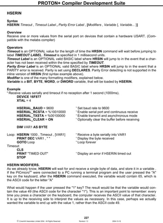 PROTON+ Compiler Development Suite
227
 Crownhill Associates Limited 2004 - All Rights Reserved Revision 1.2 2004-10-18
HSERIN
Syntax
HSERIN Timeout , Timeout Label , Parity Error Label , [Modifiers , Variable {, Variable... }]
Overview
Receive one or more values from the serial port on devices that contain a hardware USART. (Com-
patible with the melabs compiler)
Operators
Timeout is an OPTIONAL value for the length of time the HRSIN command will wait before jumping to
label TIMEOUT LABEL. Timeout is specified in 1 millisecond units.
Timeout Label is an OPTIONAL valid BASIC label where HRSIN will jump to in the event that a char-
acter has not been received within the time specified by TIMEOUT.
Parity Error Label is an OPTIONAL valid BASIC label where HRSIN will jump to in the event that a
PARITY error is received. Parity is set using DECLARES. Parity Error detecting is not supported in the
inline version of HRSIN (first syntax example above).
Modifier is one of the many formatting modifiers, explained below.
Variable is a BIT, BYTE, WORD, or DWORD variable, that will be loaded by HSERIN.
Example
' Receive values serially and timeout if no reception after 1 second (1000ms).
DEVICE 16F877
XTAL = 4
HSERIAL_BAUD = 9600 ' Set baud rate to 9600
HSERIAL_RCSTA = %10010000 ' Enable serial port and continuous receive
HSERIAL_TXSTA = %00100000 ' Enable transmit and asynchronous mode
HSERIAL_CLEAR = ON ' Optionally clear the buffer before receiving
DIM VAR1 AS BYTE
Loop: HSERIN 1000 , Timeout , [VAR1] ' Receive a byte serially into VAR1
PRINT DEC VAR1 , " " ' Display the byte received
GOTO Loop ' Loop forever
Timeout:
CLS
PRINT "TIMED OUT" ' Display an error if HSERIN timed out
STOP
HSERIN MODIFIERS.
As we already know, HSERIN will wait for and receive a single byte of data, and store it in a variable .
If the PICmicrotm
were connected to a PC running a terminal program and the user pressed the "A"
key on the keyboard, after the HSERIN command executed, the variable would contain 65, which is
the ASCII code for the letter "A"
What would happen if the user pressed the "1" key? The result would be that the variable would con-
tain the value 49 (the ASCII code for the character "1"). This is an important point to remember: every
time you press a character on the keyboard, the computer receives the ASCII value of that character.
It is up to the receiving side to interpret the values as necessary. In this case, perhaps we actually
wanted the variable to end up with the value 1, rather than the ASCII code 49.
 
