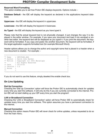 PROTON+ Compiler Development Suite
21
 Crownhill Associates Limited 2004 - All Rights Reserved Revision 1.2 2004-10-18
Reserved Word Formatting
This option enables you to set how Proton IDE displays keywords. Options include: -
Database Default - the IDE will display the keyword as declared in the applications keyword data-
base.
Uppercase - the IDE will display the keyword in uppercase.
Lowercase - the IDE will display the keyword in lowercase.
As Typed - the IDE will display the keyword as you have typed it.
Please note that the actual keyword text is not physically changed, it just changes the way it is dis-
played in the editor window. For example, if you save your document and load it into wordpad or an-
other text editor, the keyword text will be displayed as you typed it. If you print the document, the key-
word will be formatted. If you copy and paste into another document, the keyword will be formatted, if
the target application supports formatted text (for example Microsoft Word).
Header options allows you to change the author and copyright name that is placed in a header when a
new document is created. For example: -
*****************************************************************
'* Name : UNTITLED.BAS *
'* Author : David John Barker *
'* Notice : Copyright (c) 2001 Mecanique *
'* : All Rights Reserved *
'* Date : 10/15/01 *
'* Version : 1.0 *
'* Notes : *
'* : *
'****************************************************************
If you do not want to use this feature, simply deselect the enable check box.
On Line Updating
Dial Up Connection
Checking the 'Dial Up Connection' option will force the Proton IDE to automatically check for updates
every time you start the software. It will only do this if you are currently connected to the internet. Pro-
ton IDE will not start dialling up your ISP every time you start the program!
LAN or Broadband Connection
Checking the 'LAN or Broadband Connection' option will force Proton IDE to automatically check for
updates every time you start the software. This option assumes you have a permanent connection to
the internet.
Manual Connection
Checking this option means Proton IDE will never check for online updates, unless requested to do so
from the main menu.
 