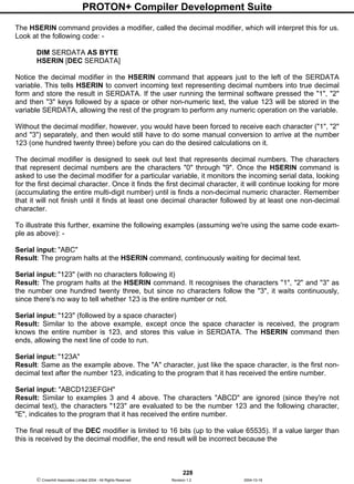 PROTON+ Compiler Development Suite
228
 Crownhill Associates Limited 2004 - All Rights Reserved Revision 1.2 2004-10-18
The HSERIN command provides a modifier, called the decimal modifier, which will interpret this for us.
Look at the following code: -
DIM SERDATA AS BYTE
HSERIN [DEC SERDATA]
Notice the decimal modifier in the HSERIN command that appears just to the left of the SERDATA
variable. This tells HSERIN to convert incoming text representing decimal numbers into true decimal
form and store the result in SERDATA. If the user running the terminal software pressed the "1", "2"
and then "3" keys followed by a space or other non-numeric text, the value 123 will be stored in the
variable SERDATA, allowing the rest of the program to perform any numeric operation on the variable.
Without the decimal modifier, however, you would have been forced to receive each character ("1", "2"
and "3") separately, and then would still have to do some manual conversion to arrive at the number
123 (one hundred twenty three) before you can do the desired calculations on it.
The decimal modifier is designed to seek out text that represents decimal numbers. The characters
that represent decimal numbers are the characters "0" through "9". Once the HSERIN command is
asked to use the decimal modifier for a particular variable, it monitors the incoming serial data, looking
for the first decimal character. Once it finds the first decimal character, it will continue looking for more
(accumulating the entire multi-digit number) until is finds a non-decimal numeric character. Remember
that it will not finish until it finds at least one decimal character followed by at least one non-decimal
character.
To illustrate this further, examine the following examples (assuming we're using the same code exam-
ple as above): -
Serial input: "ABC"
Result: The program halts at the HSERIN command, continuously waiting for decimal text.
Serial input: "123" (with no characters following it)
Result: The program halts at the HSERIN command. It recognises the characters "1", "2" and "3" as
the number one hundred twenty three, but since no characters follow the "3", it waits continuously,
since there's no way to tell whether 123 is the entire number or not.
Serial input: "123" (followed by a space character)
Result: Similar to the above example, except once the space character is received, the program
knows the entire number is 123, and stores this value in SERDATA. The HSERIN command then
ends, allowing the next line of code to run.
Serial input: "123A"
Result: Same as the example above. The "A" character, just like the space character, is the first non-
decimal text after the number 123, indicating to the program that it has received the entire number.
Serial input: "ABCD123EFGH"
Result: Similar to examples 3 and 4 above. The characters "ABCD" are ignored (since they're not
decimal text), the characters "123" are evaluated to be the number 123 and the following character,
"E", indicates to the program that it has received the entire number.
The final result of the DEC modifier is limited to 16 bits (up to the value 65535). If a value larger than
this is received by the decimal modifier, the end result will be incorrect because the
 