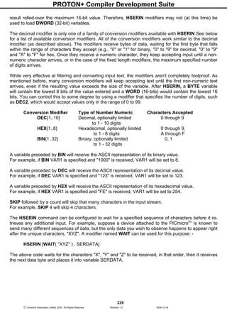 PROTON+ Compiler Development Suite
229
 Crownhill Associates Limited 2004 - All Rights Reserved Revision 1.2 2004-10-18
result rolled-over the maximum 16-bit value. Therefore, HSERIN modifiers may not (at this time) be
used to load DWORD (32-bit) variables.
The decimal modifier is only one of a family of conversion modifiers available with HSERIN See below
for a list of available conversion modifiers. All of the conversion modifiers work similar to the decimal
modifier (as described above). The modifiers receive bytes of data, waiting for the first byte that falls
within the range of characters they accept (e.g., "0" or "1" for binary, "0" to "9" for decimal, "0" to "9"
and "A" to "F" for hex. Once they receive a numeric character, they keep accepting input until a non-
numeric character arrives, or in the case of the fixed length modifiers, the maximum specified number
of digits arrives.
While very effective at filtering and converting input text, the modifiers aren't completely foolproof. As
mentioned before, many conversion modifiers will keep accepting text until the first non-numeric text
arrives, even if the resulting value exceeds the size of the variable. After HSERIN, a BYTE variable
will contain the lowest 8 bits of the value entered and a WORD (16-bits) would contain the lowest 16
bits. You can control this to some degree by using a modifier that specifies the number of digits, such
as DEC2, which would accept values only in the range of 0 to 99.
Conversion Modifier Type of Number Numeric Characters Accepted
DEC{1..10} Decimal, optionally limited 0 through 9
to 1 - 10 digits
HEX{1..8} Hexadecimal, optionally limited 0 through 9,
to 1 - 8 digits A through F
BIN{1..32} Binary, optionally limited 0, 1
to 1 - 32 digits
A variable preceded by BIN will receive the ASCII representation of its binary value.
For example, if BIN VAR1 is specified and "1000" is received, VAR1 will be set to 8.
A variable preceded by DEC will receive the ASCII representation of its decimal value.
For example, if DEC VAR1 is specified and "123" is received, VAR1 will be set to 123.
A variable preceded by HEX will receive the ASCII representation of its hexadecimal value.
For example, if HEX VAR1 is specified and "FE" is received, VAR1 will be set to 254.
SKIP followed by a count will skip that many characters in the input stream.
For example, SKIP 4 will skip 4 characters.
The HSERIN command can be configured to wait for a specified sequence of characters before it re-
trieves any additional input. For example, suppose a device attached to the PICmicrotm
is known to
send many different sequences of data, but the only data you wish to observe happens to appear right
after the unique characters, "XYZ". A modifier named WAIT can be used for this purpose: -
HSERIN [WAIT( "XYZ" ) , SERDATA]
The above code waits for the characters "X", "Y" and "Z" to be received, in that order, then it receives
the next data byte and places it into variable SERDATA.
 