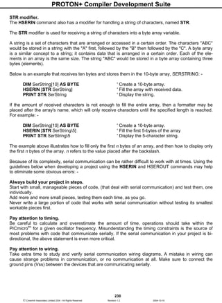 PROTON+ Compiler Development Suite
230
 Crownhill Associates Limited 2004 - All Rights Reserved Revision 1.2 2004-10-18
STR modifier.
The HSERIN command also has a modifier for handling a string of characters, named STR.
The STR modifier is used for receiving a string of characters into a byte array variable.
A string is a set of characters that are arranged or accessed in a certain order. The characters "ABC"
would be stored in a string with the "A" first, followed by the "B" then followed by the "C". A byte array
is a similar concept to a string; it contains data that is arranged in a certain order. Each of the ele-
ments in an array is the same size. The string "ABC" would be stored in a byte array containing three
bytes (elements).
Below is an example that receives ten bytes and stores them in the 10-byte array, SERSTRING: -
DIM SerString[10] AS BYTE ' Create a 10-byte array.
HSERIN [STR SerString] ' Fill the array with received data.
PRINT STR SerString ' Display the string.
If the amount of received characters is not enough to fill the entire array, then a formatter may be
placed after the array's name, which will only receive characters until the specified length is reached.
For example: -
DIM SerString[10] AS BYTE ' Create a 10-byte array.
HSERIN [STR SerString5] ' Fill the first 5-bytes of the array
PRINT STR SerString5 ' Display the 5-character string.
The example above illustrates how to fill only the first n bytes of an array, and then how to display only
the first n bytes of the array. n refers to the value placed after the backslash.
Because of its complexity, serial communication can be rather difficult to work with at times. Using the
guidelines below when developing a project using the HSERIN and HSEROUT commands may help
to eliminate some obvious errors: -
Always build your project in steps.
Start with small, manageable pieces of code, (that deal with serial communication) and test them, one
individually.
Add more and more small pieces, testing them each time, as you go.
Never write a large portion of code that works with serial communication without testing its smallest
workable pieces first.
Pay attention to timing.
Be careful to calculate and overestimate the amount of time, operations should take within the
PICmicrotm
for a given oscillator frequency. Misunderstanding the timing constraints is the source of
most problems with code that communicate serially. If the serial communication in your project is bi-
directional, the above statement is even more critical.
Pay attention to wiring.
Take extra time to study and verify serial communication wiring diagrams. A mistake in wiring can
cause strange problems in communication, or no communication at all. Make sure to connect the
ground pins (Vss) between the devices that are communicating serially.
 