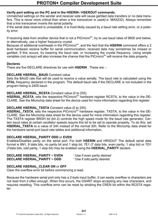 PROTON+ Compiler Development Suite
231
 Crownhill Associates Limited 2004 - All Rights Reserved Revision 1.2 2004-10-18
Verify port setting on the PC and in the HSERIN / HSEROUT commands.
Unmatched settings on the sender and receiver side will cause garbled data transfers or no data trans-
fers. This is never more critical than when a line transceiver is used(i.e. MAX232). Always remember
that a line transceiver inverts the serial polarity.
If the serial data received is unreadable, it is most likely caused by a baud rate setting error, or a polar-
ity error.
If receiving data from another device that is not a PICmicrotm
, try to use baud rates of 9600 and below,
or alternatively, use a higher frequency crystal.
Because of additional overheads in the PICmicrotm
, and the fact that the HSERIN command offers a 2
level hardware receive buffer for serial communication, received data may sometimes be missed or
garbled. If this occurs, try lowering the baud rate, or increasing the crystal frequency. Using simple
variables (not arrays) will also increase the chance that the PICmicrotm
will receive the data properly.
Declares
There are five DECLARE directives for use with HSERIN . These are: -
DECLARE HSERIAL_BAUD Constant value
Sets the BAUD rate that will be used to receive a value serially. The baud rate is calculated using the
XTAL frequency declared in the program. The default baud rate if the DECLARE is not included in the
program listing is 2400 baud.
DECLARE HSERIAL_RCSTA Constant value (0 to 255)
HSERIAL_RCSTA, sets the respective PICmicrotm
hardware register RCSTA, to the value in the DE-
CLARE. See the Microchip data sheet for the device used for more information regarding this register.
DECLARE HSERIAL_TXSTA Constant value (0 to 255)
HSERIAL_TXSTA, sets the respective PICmicrotm
hardware register, TXSTA, to the value in the DE-
CLARE. See the Microchip data sheet for the device used for more information regarding this register.
The TXSTA register BRGH bit (bit 2) controls the high speed mode for the baud rate generator. Cer-
tain baud rates at certain oscillator speeds require this bit to be set to operate properly. To do this, set
HSERIAL_TXSTA to a value of 24h instead of the normal 20h. Refer to the Microchip data sheet for
the hardware serial port baud rate tables and additional information.
DECLARE HSERIAL_PARITY ODD or EVEN
Enables/Disables parity on the serial port. For both HSERIN and HRSOUT The default serial data
format is 8N1, 8 data bits, no parity bit and 1 stop bit. 7E1 (7 data bits, even parity, 1 stop bit) or 7O1
(7data bits, odd parity, 1 stop bit) may be enabled using the HSERIAL_PARITY declare.
DECLARE HSERIAL_PARITY = EVEN ' Use if even parity desired
DECLARE HSERIAL_PARITY = ODD ' Use if odd parity desired
DECLARE HSERIAL_CLEAR ON or OFF
Clear the overflow error bit before commencing a read.
Because the hardware serial port only has a 2-byte input buffer, it can easily overflow is characters are
not read from it often enough. When this occurs, the USART stops accepting any new characters, and
requires resetting. This overflow error can be reset by strobing the CREN bit within the RCSTA regis-
ter.
 