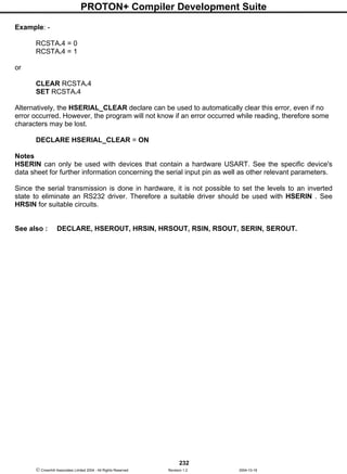 PROTON+ Compiler Development Suite
232
 Crownhill Associates Limited 2004 - All Rights Reserved Revision 1.2 2004-10-18
Example: -
RCSTA.4 = 0
RCSTA.4 = 1
or
CLEAR RCSTA.4
SET RCSTA.4
Alternatively, the HSERIAL_CLEAR declare can be used to automatically clear this error, even if no
error occurred. However, the program will not know if an error occurred while reading, therefore some
characters may be lost.
DECLARE HSERIAL_CLEAR = ON
Notes
HSERIN can only be used with devices that contain a hardware USART. See the specific device's
data sheet for further information concerning the serial input pin as well as other relevant parameters.
Since the serial transmission is done in hardware, it is not possible to set the levels to an inverted
state to eliminate an RS232 driver. Therefore a suitable driver should be used with HSERIN . See
HRSIN for suitable circuits.
See also : DECLARE, HSEROUT, HRSIN, HRSOUT, RSIN, RSOUT, SERIN, SEROUT.
 
