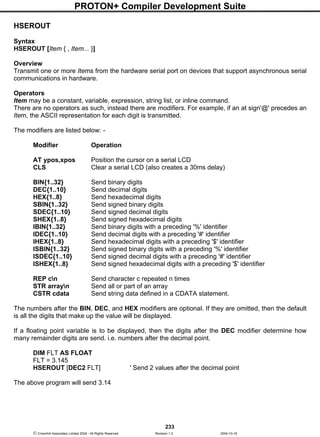 PROTON+ Compiler Development Suite
233
 Crownhill Associates Limited 2004 - All Rights Reserved Revision 1.2 2004-10-18
HSEROUT
Syntax
HSEROUT [Item { , Item... }]
Overview
Transmit one or more Items from the hardware serial port on devices that support asynchronous serial
communications in hardware.
Operators
Item may be a constant, variable, expression, string list, or inline command.
There are no operators as such, instead there are modifiers. For example, if an at sign'@' precedes an
Item, the ASCII representation for each digit is transmitted.
The modifiers are listed below: -
Modifier Operation
AT ypos,xpos Position the cursor on a serial LCD
CLS Clear a serial LCD (also creates a 30ms delay)
BIN{1..32} Send binary digits
DEC{1..10} Send decimal digits
HEX{1..8} Send hexadecimal digits
SBIN{1..32} Send signed binary digits
SDEC{1..10} Send signed decimal digits
SHEX{1..8} Send signed hexadecimal digits
IBIN{1..32} Send binary digits with a preceding '%' identifier
IDEC{1..10} Send decimal digits with a preceding '#' identifier
IHEX{1..8} Send hexadecimal digits with a preceding '$' identifier
ISBIN{1..32} Send signed binary digits with a preceding '%' identifier
ISDEC{1..10} Send signed decimal digits with a preceding '#' identifier
ISHEX{1..8} Send signed hexadecimal digits with a preceding '$' identifier
REP cn Send character c repeated n times
STR arrayn Send all or part of an array
CSTR cdata Send string data defined in a CDATA statement.
The numbers after the BIN, DEC, and HEX modifiers are optional. If they are omitted, then the default
is all the digits that make up the value will be displayed.
If a floating point variable is to be displayed, then the digits after the DEC modifier determine how
many remainder digits are send. i.e. numbers after the decimal point.
DIM FLT AS FLOAT
FLT = 3.145
HSEROUT [DEC2 FLT] ' Send 2 values after the decimal point
The above program will send 3.14
 