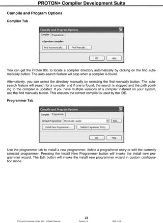PROTON+ Compiler Development Suite
22
 Crownhill Associates Limited 2004 - All Rights Reserved Revision 1.2 2004-10-18
Compile and Program Options
Compiler Tab
You can get the Proton IDE to locate a compiler directory automatically by clicking on the find auto-
matically button. The auto-search feature will stop when a compiler is found.
Alternatively, you can select the directory manually by selecting the find manually button. The auto-
search feature will search for a compiler and if one is found, the search is stopped and the path point-
ing to the compiler is updated. If you have multiple versions of a compiler installed on your system,
use the find manually button. This ensures the correct compiler is used by the IDE.
Programmer Tab
Use the programmer tab to install a new programmer, delete a programmer entry or edit the currently
selected programmer. Pressing the Install New Programmer button will invoke the install new pro-
grammer wizard. The Edit button will invoke the install new programmer wizard in custom configura-
tion mode.
 