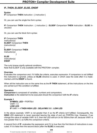 PROTON+ Compiler Development Suite
238
 Crownhill Associates Limited 2004 - All Rights Reserved Revision 1.2 2004-10-18
IF..THEN..ELSEIF..ELSE..ENDIF
Syntax
IF Comparison THEN Instruction : { Instruction }
Or, you can use the single line form syntax:
IF Comparison THEN Instruction : { Instruction } : ELSEIF Comparison THEN Instruction : ELSE In-
struction
Or, you can use the block form syntax:
IF Comparison THEN
Instruction(s)
ELSEIF Comparison THEN
Instruction(s)
{
ELSEIF Comparison THEN
Instruction(s)
}
ELSE
Instruction(s)
ENDIF
The curly braces signify optional conditions.
Note that ELSEIF is only available with the PROTON+ compiler.
Overview
Evaluates the comparison and, if it fulfils the criteria, executes expression. If comparison is not fulfilled
the instruction is ignored, unless an ELSE directive is used, in which case the code after it is imple-
mented until the ENDIF is found.
When all the instruction are on the same line as the IF-THEN statement, all the instructions on the line
are carried out if the condition is fulfilled.
Operators
Comparison is composed of variables, numbers and comparators.
Instruction is the statement to be executed should the comparison fulfil the IF criteria
Example 1
SYMBOL LED = PORTB.4
VAR1 = 3
LOW LED
IF VAR1 > 4 THEN HIGH LED : DELAYMS 500 : LOW LED
In the above example, VAR1 is not greater than 4 so the IF criteria isn't fulfilled. Consequently, the
HIGH LED statement is never executed leaving the state of port pin PORTB.4 low. However, if we
change the value of variable VAR1 to 5, then the LED will turn on for 500ms then off, because VAR1 is
now greater than 4, so fulfils the comparison criteria.
A second form of IF, evaluates the expression and if it is true then the first block of instructions is exe-
cuted. If it is false then the second block (after the ELSE) is executed.
 