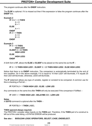 PROTON+ Compiler Development Suite
239
 Crownhill Associates Limited 2004 - All Rights Reserved Revision 1.2 2004-10-18
The program continues after the ENDIF instruction.
The ELSE is optional. If it is missed out then if the expression is false the program continues after the
ENDIF line.
Example 2
IF X & 1 = 0 THEN
A = 0
B = 1
ELSE
A = 1
ENDIF
IF Z = 1 THEN
A = 0
B = 0
ENDIF
Example 3
IF X = 10 THEN
HIGH LED1
ELSEIF X = 20 THEN
HIGH LED2
ELSE
HIGH LED3
ENDIF
A forth form of IF, allows the ELSE or ELSEIF to be placed on the same line as the IF: -
IF X = 10 THEN HIGH LED1 : ELSEIF X = 20 THEN HIGH LED2 : ELSE HIGH LED3
Notice that there is no ENDIF instruction. The comparison is automatically terminated by the end of
line condition. So in the above example, if X is equal to 10 then LED1 will illuminate, if X equals 20
then LED will illuminate, otherwise, LED3 will illuminate.
The IF statement allows any type of variable, register or constant to be compared. A common use for
this is checking a Port bit: -
IF PORTA.0 = 1 THEN HIGH LED : ELSE : LOW LED
Any commands on the same line after THEN will only be executed if the comparison if fulfilled: -
IF VAR1 = 1 THEN HIGH LED : DELAYMS 500 : LOW LED
Notes
A GOTO command is optional after the THEN: -
IF PORTB.0 = 1 THEN LABEL
THEN operand always required.
The PROTON+ compiler relies heavily on the THEN part. Therefore, if the THEN part of a construct is
left out of the code listing, a SYNTAX ERROR will be produced.
See also : BOOLEAN LOGIC OPERATORS, SELECT..CASE..ENDSELECT.
 