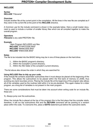 PROTON+ Compiler Development Suite
240
 Crownhill Associates Limited 2004 - All Rights Reserved Revision 1.2 2004-10-18
INCLUDE
Syntax
INCLUDE "Filename"
Overview
Include another file at the current point in the compilation. All the lines in the new file are compiled as if
they were in the current file at the point of the INCLUDE directive.
A Common use for the include command is shown in the example below. Here a small master docu-
ment is used to include a number of smaller library files which are all compiled together to make the
overall program.
Operators
Filename is any valid PROTON+ file.
Example
' Main Program INCLUDES sub files
INCLUDE "STARTCODE.BAS"
INCLUDE "MAINCODE.BAS"
INCLUDE "ENDCODE.BAS"
Notes
The file to be included into the BASIC listing may be in one of three places on the hard drive.
1… Within the BASIC program's directory.
2… Within the Compiler's current directory.
3… Within the INC folder of the compiler's current directory.
The list above also shows the order in which they are searched for.
Using INCLUDE files to tidy up your code.
If the include file contains assembler subroutines then it must always be placed at the beginning of the
program. This allows the subroutine/s to be placed within the first bank of memory (0..2048), thus
avoiding any bank boundary errors. Placing the include file at the beginning of the program also allows
all of the variables used by the routines held within it to be pre-declared. This again makes for a tidier
program, as a long list of variables is not present in the main program.
There are some considerations that must be taken into account when writing code for an include file,
these are: -
1). Always jump over the subroutines.
When the include file is placed at the top of the program this is the first place that the compiler starts,
therefore, it will run the subroutine/s first and the RETURN command will be pointing to a random
place within the code. To overcome this, place a GOTO statement just before the subroutine starts.
 