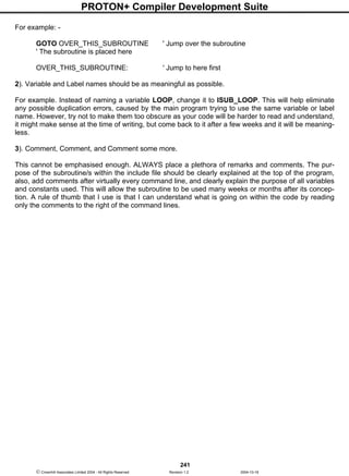 PROTON+ Compiler Development Suite
241
 Crownhill Associates Limited 2004 - All Rights Reserved Revision 1.2 2004-10-18
For example: -
GOTO OVER_THIS_SUBROUTINE ' Jump over the subroutine
' The subroutine is placed here
OVER_THIS_SUBROUTINE: ' Jump to here first
2). Variable and Label names should be as meaningful as possible.
For example. Instead of naming a variable LOOP, change it to ISUB_LOOP. This will help eliminate
any possible duplication errors, caused by the main program trying to use the same variable or label
name. However, try not to make them too obscure as your code will be harder to read and understand,
it might make sense at the time of writing, but come back to it after a few weeks and it will be meaning-
less.
3). Comment, Comment, and Comment some more.
This cannot be emphasised enough. ALWAYS place a plethora of remarks and comments. The pur-
pose of the subroutine/s within the include file should be clearly explained at the top of the program,
also, add comments after virtually every command line, and clearly explain the purpose of all variables
and constants used. This will allow the subroutine to be used many weeks or months after its concep-
tion. A rule of thumb that I use is that I can understand what is going on within the code by reading
only the comments to the right of the command lines.
 