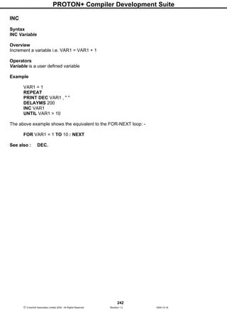 PROTON+ Compiler Development Suite
242
 Crownhill Associates Limited 2004 - All Rights Reserved Revision 1.2 2004-10-18
INC
Syntax
INC Variable
Overview
Increment a variable i.e. VAR1 = VAR1 + 1
Operators
Variable is a user defined variable
Example
VAR1 = 1
REPEAT
PRINT DEC VAR1 , " "
DELAYMS 200
INC VAR1
UNTIL VAR1 > 10
The above example shows the equivalent to the FOR-NEXT loop: -
FOR VAR1 = 1 TO 10 : NEXT
See also : DEC.
 