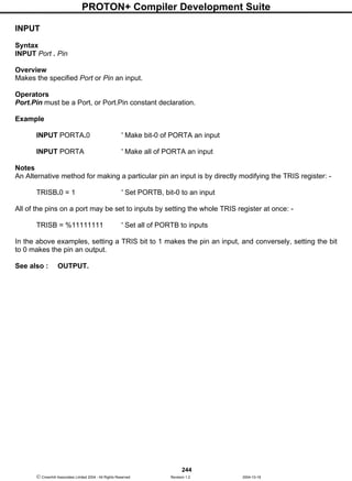 PROTON+ Compiler Development Suite
244
 Crownhill Associates Limited 2004 - All Rights Reserved Revision 1.2 2004-10-18
INPUT
Syntax
INPUT Port . Pin
Overview
Makes the specified Port or Pin an input.
Operators
Port.Pin must be a Port, or Port.Pin constant declaration.
Example
INPUT PORTA.0 ' Make bit-0 of PORTA an input
INPUT PORTA ' Make all of PORTA an input
Notes
An Alternative method for making a particular pin an input is by directly modifying the TRIS register: -
TRISB.0 = 1 ' Set PORTB, bit-0 to an input
All of the pins on a port may be set to inputs by setting the whole TRIS register at once: -
TRISB = %11111111 ' Set all of PORTB to inputs
In the above examples, setting a TRIS bit to 1 makes the pin an input, and conversely, setting the bit
to 0 makes the pin an output.
See also : OUTPUT.
 
